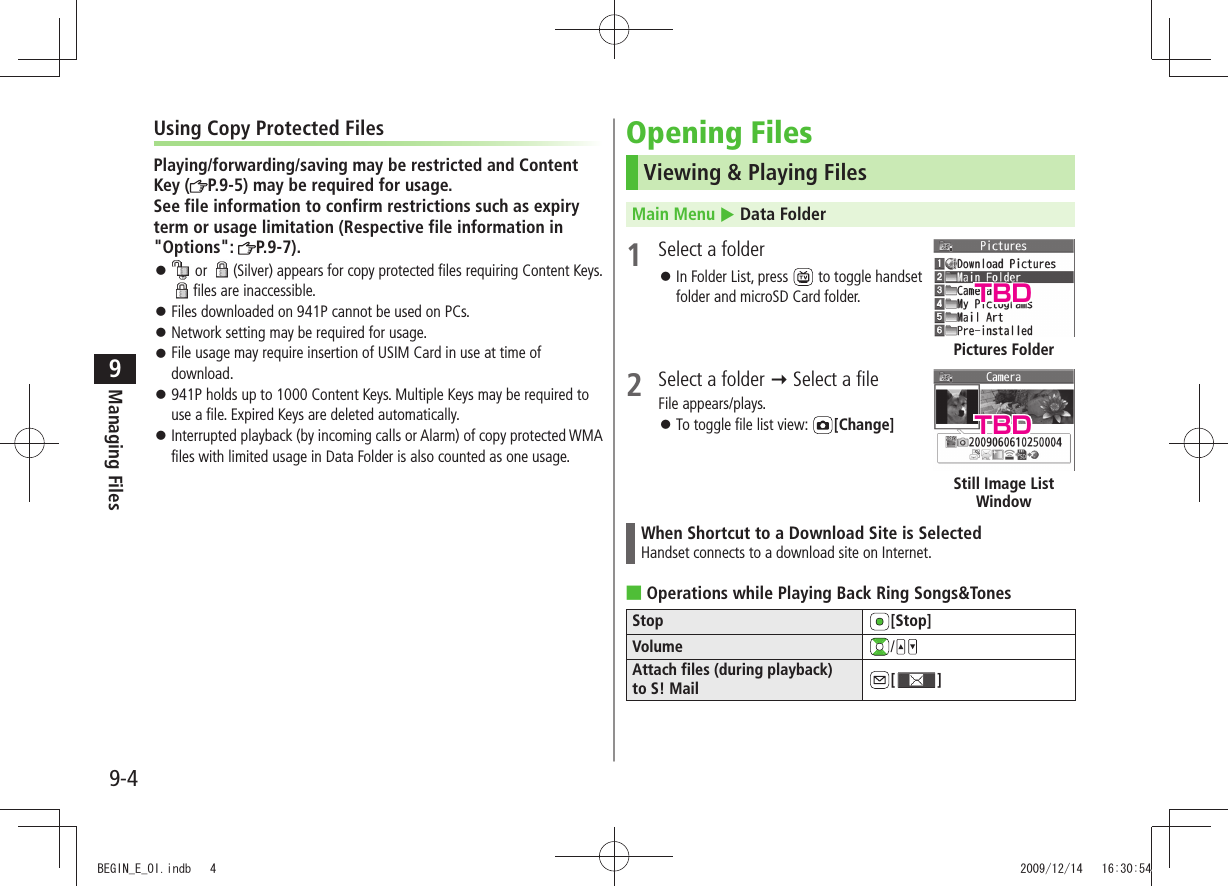 Managing Files9-49Using Copy Protected FilesPlaying/forwarding/saving may be restricted and Content Key ( P.9-5) may be required for usage. See file information to confirm restrictions such as expiry term or usage limitation (Respective file information in &quot;Options&quot;:  P.9-7). 󱛠 or  (Silver) appears for copy protected files requiring Content Keys. files are inaccessible.Files downloaded on 941P cannot be used on PCs. 󱛠Network setting may be required for usage. 󱛠File usage may require insertion of USIM Card in use at time of  󱛠download.941P holds up to 1000 Content Keys. Multiple Keys may be required to  󱛠use a file. Expired Keys are deleted automatically.Interrupted playback (by incoming calls or Alarm) of copy protected WMA  󱛠files with limited usage in Data Folder is also counted as one usage. Opening FilesViewing &amp; Playing FilesMain Menu  Data Folder1  Select a folderIn Folder List, press  󱛠 to toggle handset folder and microSD Card folder. 2  Select a folder  Select a fileFile appears/plays.To toggle file list view:  󱛠[Change]When Shortcut to a Download Site is SelectedHandset connects to a download site on Internet.Operations while Playing Back Ring Songs&amp;Tones ■Stop [Stop]Volume /Attach files (during playback)  to S! Mail [ ]Pictures FolderStill Image List WindowTBDTBDBEGIN_E_OI.indb   4 2009/12/14   16:30:54