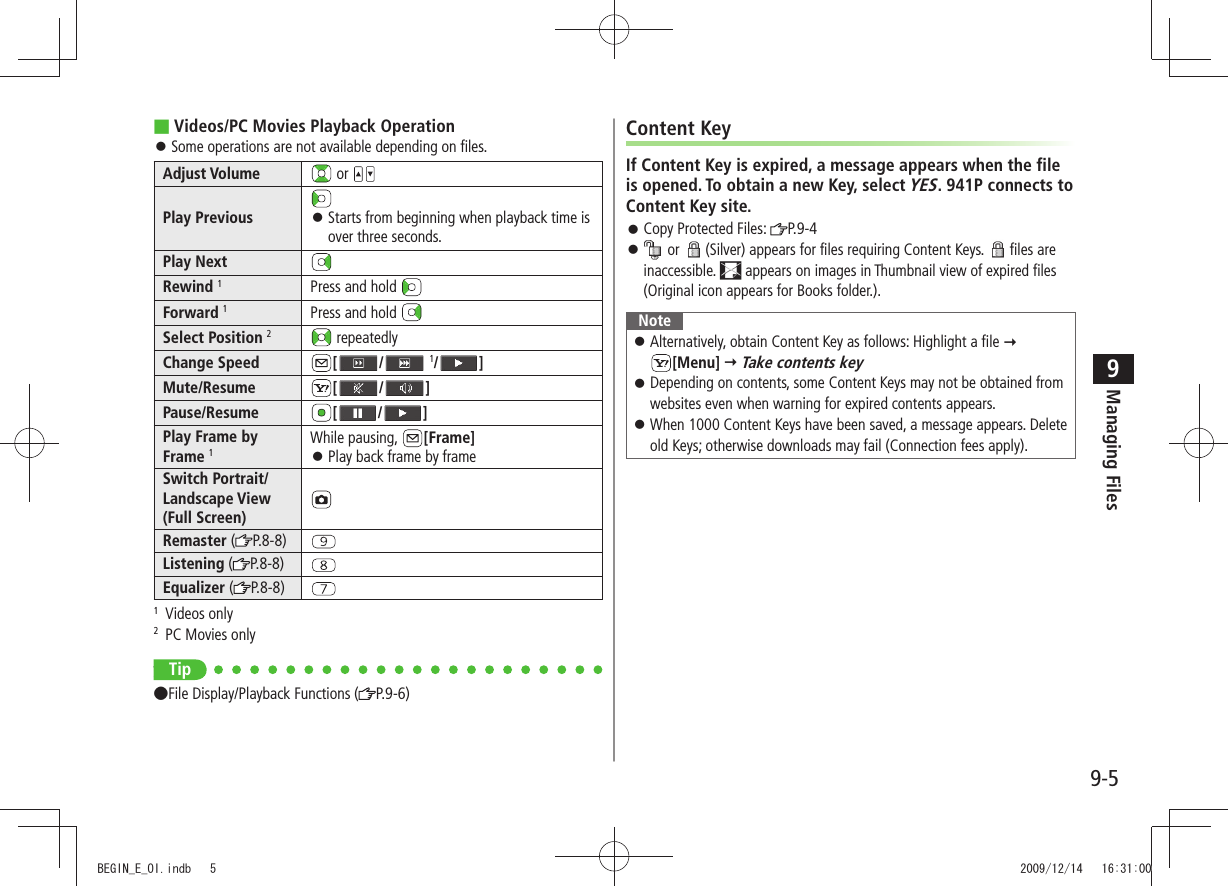 Managing Files9-59Videos/PC Movies Playback Operation ■Some operations are not available depending on files. 󱛠Adjust Volume  or Play Previous Starts from beginning when playback time is  󱛠over three seconds.Play NextRewind 1Press and hold Forward 1Press and hold Select Position 2 repeatedlyChange Speed [ /  1/ ]Mute/Resume [ / ]Pause/Resume [ / ]Play Frame by Frame 1While pausing,  [Frame]Play back frame by frame  󱛠Switch Portrait/Landscape View (Full Screen)Remaster ( P.8-8)Listening ( P.8-8)Equalizer ( P.8-8)1 Videos only2  PC Movies onlyonly Tip ●File Display/Playback Functions ( P.9-6)Content KeyIf Content Key is expired, a message appears when the file is opened. To obtain a new Key, select YES. 941P connects to Content Key site.Copy Protected Files:  󱛠P.9-4 󱛠 or  (Silver) appears for files requiring Content Keys.  files are inaccessible.   appears on images in Thumbnail view of expired files (Original icon appears for Books folder.).NoteAlternatively, obtain Content Key as follows: Highlight a file  󱛠  [Menu]  Take contents keyDepending on contents, some Content Keys may not be obtained from  󱛠websites even when warning for expired contents appears.When 1000 Content Keys have been saved, a message appears. Delete  󱛠old Keys; otherwise downloads may fail (Connection fees apply).BEGIN_E_OI.indb   5 2009/12/14   16:31:00