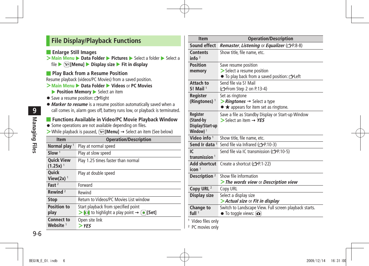 Managing Files9-69File Display/Playback FunctionsEnlarge Still Images ■Main Menu ＞  Data Folder  Pictures  Select a folder  Select a file  [Menu]  Display size  Fit in displayPlay Back from a Resume Position ■Resume playback (videos/PC Movies) from a saved position.Main Menu ＞  Data Folder  Videos or PC Movies   Position Memory  Select an itemSave a resume position:  󱛠RightMarker to resume 󱛠 is a resume position automatically saved when a call comes in, alarm goes off, battery runs low, or playback is terminated.Functions Available in Video/PC Movie Playback Window ■Some operations are not available depending on files. 󱛠While playback is paused,  ＞[Menu]  Select an item (See below)Item Operation/DescriptionNormal play 1Play at normal speedSlow 1Play at slow speedQuick View (1.25x) 1Play 1.25 times faster than normalQuick View(2x) 1Play at double speedFast 2ForwardRewind 2RewindStop Return to Videos/PC Movies List windowPosition to playStart playback from specified point ＞ to highlight a play point  [Set]Connect to Website 1Open site linkYES ＞Item Operation/DescriptionSound effectRemaster, Listening or Equalizer ( P.8-8)Contents  info 2Show title, file name, etc.Position memorySave resume positionSelect a resume position ＞To play back from a saved position:  󱛠LeftAttach to  S! Mail 1Send file via S! Mail(From Step 2 on P.13-4)Register (Ringtones) 1Set as ringtoneRingtones ＞  Select a type★ 󱛠 appears for item set as ringtone.Register (Stand-by Display/Start-up Window) 1Save a file as Standby Display or Start-up WindowSelect an item  ＞ YESVideo info 1Show title, file name, etc.Send Ir data 1Send file via Infrared ( P.10-3)IC  transmission 1Send file via IC transmission ( P.10-5)Add shortcut icon 1Create a shortcut ( P.1-22)Description 2Show file informationThe words view ＞ or Description viewCopy URL 2Copy URLDisplay size Select a display sizeActual size ＞ or Fit in displayChange to full 1Switch to Landscape View. Full screen playback starts.To toggle views:  󱛠1  Video files only2  PC movies onlyBEGIN_E_OI.indb   6 2009/12/14   16:31:00