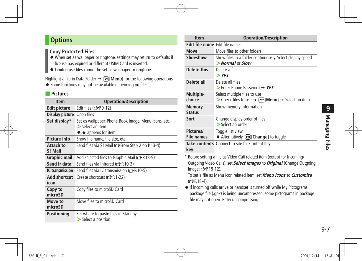 Managing Files9-79OptionsCopy Protected FilesWhen set as wallpaper or ringtone, settings may return to defaults if  󱛠license has expired or different USIM Card is inserted.Limited use files cannot be set as wallpaper or ringtone. 󱛠Highlight a file in Data Folder  [Menu] for the following operations.Some functions may not be available depending on files. 󱛠Pictures ■Item Operation/DescriptionEdit picture Edit files ( P.9-12)Display pictureOpen filesSet display* Set as wallpaper, Phone Book image, Menu Icons, etc.Select an item ＞★ 󱛠 appears for item.Picture info Show file name, file size, etc.Attach to  S! MailSend files via S! Mail ( From Step 2 on P.13-4)Graphic mail Add selected files to Graphic Mail ( P.13-9) Send Ir data Send files via Infrared ( P.10-3)IC transmissionSend files via IC transmission ( P.10-5)Add shortcut iconCreate shortcuts ( P.1-22)Copy to microSDCopy files to microSD CardMove to microSDMove files to microSD CardPositioning Set where to paste files in StandbySelect a position ＞Item Operation/DescriptionEdit file name Edit file namesMove Move files to other foldersSlideshow Show files in a folder continuously. Select display speedNormal ＞ or SlowDelete this Delete a fileYES ＞Delete all Delete all filesEnter Phone Password  ＞ YESMultiple-choiceSelect multiple files to useCheck files to use  ＞ [Menu]  Select an itemMemory StatusShow memory informationSort Change display order of filesSelect an order ＞Pictures/ File namesToggle list viewAlternatively,  󱛠[Change] to toggleTake contents keyConnect to site for Content Key*  Before setting a file as Video Call related item (except for Incoming/Outgoing Video Calls), set Select Images to Original (Change Outgoing Image:  P.18-12). To set a file as Menu Icon related item, set Menu Icons to Customize  (P.18-4).If incoming calls arrive or handset is turned off while My Pictograms  󱛠package file (.gpk) is being uncompressed, some pictograms in package file may not open. Retry uncompressing.BEGIN_E_OI.indb   7 2009/12/14   16:31:01