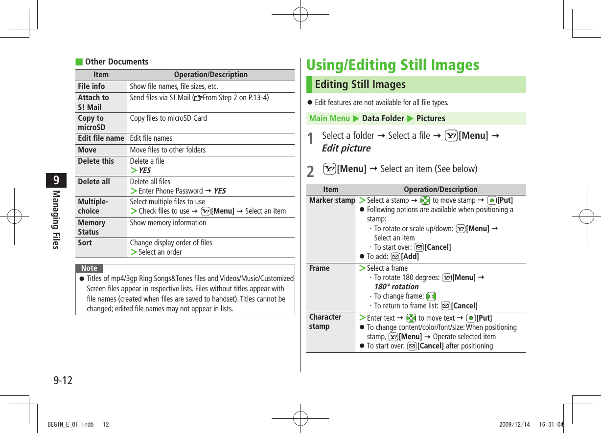 Managing Files9-129Other Documents ■Item Operation/DescriptionFile info Show file names, file sizes, etc.Attach to  S! MailSend files via S! Mail ( From Step 2 on P.13-4)Copy to microSDCopy files to microSD CardEdit file name Edit file namesMove Move files to other foldersDelete this Delete a fileYES ＞Delete all Delete all filesEnter Phone Password  ＞ YESMultiple-choiceSelect multiple files to useCheck files to use  ＞ [Menu]  Select an itemMemory StatusShow memory informationSort Change display order of filesSelect an order ＞NoteTitles of mp4/3gp Ring Songs&amp;Tones files and Videos/Music/Customized  󱛠Screen files appear in respective lists. Files without titles appear with file names (created when files are saved to handset). Titles cannot be changed; edited file names may not appear in lists.Using/Editing Still ImagesEditing Still ImagesEdit features are not available for all file types. 󱛠Main Menu  Data Folder  Pictures1  Select a folder  Select a file  [Menu]   Edit picture2 [Menu]  Select an item (See below)Item Operation/DescriptionMarker stamp Select a stamp  ＞  to move stamp  [Put]Following options are available when positioning a  󱛠stamp:To rotate or scale up/down: ・  [Menu]   Select an itemTo start over: ・  [Cancel]To add:  󱛠[Add]Frame Select a frame ＞To rotate 180 degrees: ・  [Menu]   180° rotationTo change frame: ・ To return to frame list: ・  [Cancel]Character stampEnter text  ＞  to move text  [Put]To change content/color/font/size: When positioning  󱛠stamp,  [Menu]  Operate selected itemTo start over:  󱛠[Cancel] after positioningBEGIN_E_OI.indb   12 2009/12/14   16:31:04