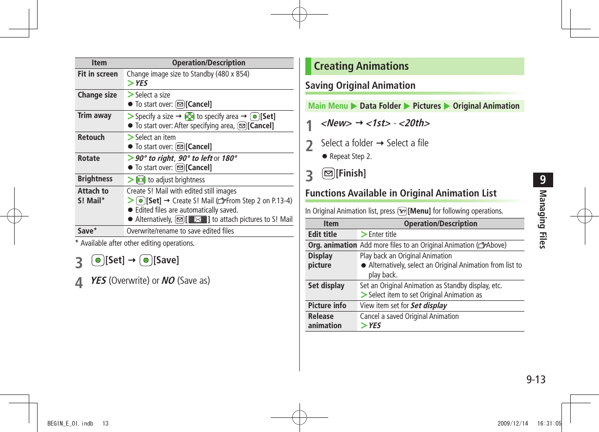 Managing Files9-139Item Operation/DescriptionFit in screen Change image size to Standby (480 x 854)YES ＞Change size Select a size ＞To start over:  󱛠[Cancel]Trim away Specify a size  ＞  to specify area  [Set]To start over: After specifying area,  󱛠[Cancel]Retouch Select an item ＞To start over:  󱛠[Cancel]Rotate90° to right ＞, 90° to left or 180°To start over:  󱛠[Cancel]Brightness  ＞ to adjust brightnessAttach to  S! Mail*Create S! Mail with edited still images ＞[Set]  Create S! Mail ( From Step 2 on P.13-4)Edited files are automatically saved. 󱛠Alternatively,  󱛠[ ] to attach pictures to S! MailSave* Overwrite/rename to save edited files* Available after other editing operations.3 [Set]  [Save]4 YES (Overwrite) or NO (Save as)Creating AnimationsSaving Original AnimationMain Menu  Data Folder  Pictures  Original Animation1 &lt;New&gt;  &lt;1st&gt; - &lt;20th&gt;2  Select a folder  Select a fileRepeat Step 2. 󱛠3 [Finish]Functions Available in Original Animation ListIn Original Animation list, press  [Menu] for following operations.Item Operation/DescriptionEdit title Enter title ＞Org. animation Add more files to an Original Animation ( Above)Display picturePlay back an Original AnimationAlternatively, select an Original Animation from list to  󱛠play back.Set display Set an Original Animation as Standby display, etc.Select item to set Original Animation as ＞Picture info View item set for Set displayRelease animationCancel a saved Original AnimationYES ＞BEGIN_E_OI.indb   13 2009/12/14   16:31:05