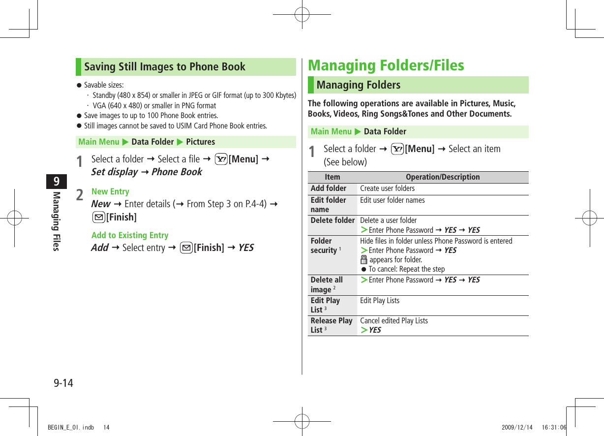 Managing Files9-149Saving Still Images to Phone BookSavable sizes: 󱛠 ・ Standby (480 x 854) or smaller in JPEG or GIF format (up to 300 Kbytes)VGA (640 x 480) or smaller in PNG format・ Save images to up to 100 Phone Book entries. 󱛠Still images cannot be saved to USIM Card Phone Book entries. 󱛠Main Menu  Data Folder  Pictures1  Select a folder  Select a file  [Menu]   Set display  Phone Book2 New EntryNew  Enter details ( From Step 3 on P.4-4)   [Finish]  Add to Existing EntryAdd  Select entry  [Finish]  YESManaging Folders/FilesManaging FoldersThe following operations are available in Pictures, Music, Books, Videos, Ring Songs&amp;Tones and Other Documents.Main Menu  Data Folder1  Select a folder  [Menu]  Select an item  (See below)Item Operation/DescriptionAdd folder Create user foldersEdit folder nameEdit user folder namesDelete folder Delete a user folderEnter Phone Password  ＞ YES  YESFolder security 1Hide files in folder unless Phone Password is enteredEnter Phone Password  ＞ YES appears for folder.To cancel: Repeat the step 󱛠Delete all image 2Enter Phone Password  ＞ YES  YESEdit Play  List 3Edit Play ListsRelease Play List 3Cancel edited Play ListsYES ＞BEGIN_E_OI.indb   14 2009/12/14   16:31:06