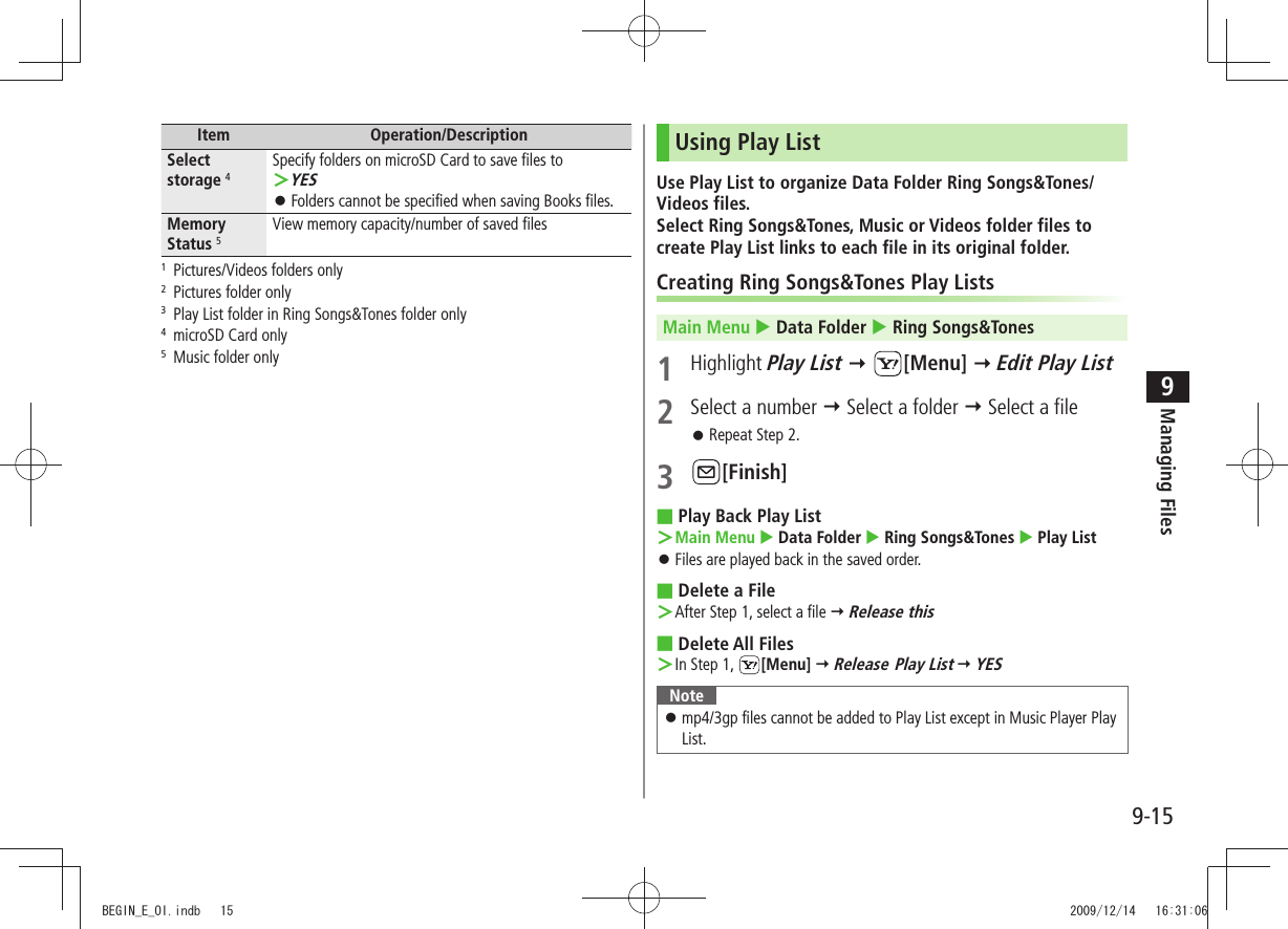 Managing Files9-159Item Operation/DescriptionSelect storage 4Specify folders on microSD Card to save files toYES ＞Folders cannot be specified when saving Books files. 󱛠Memory Status 5View memory capacity/number of saved files1  Pictures/Videos folders only2  Pictures folder only3  Play List folder in Ring Songs&amp;Tones folder only4  microSD Card only5  Music folder onlyUsing Play ListUse Play List to organize Data Folder Ring Songs&amp;Tones/Videos files.Select Ring Songs&amp;Tones, Music or Videos folder files to create Play List links to each file in its original folder.Creating Ring Songs&amp;Tones Play ListsMain Menu  Data Folder  Ring Songs&amp;Tones1 Highlight Play List  [Menu]  Edit Play List2  Select a number  Select a folder  Select a fileRepeat Step 2. 󱛠3 [Finish]Play Back Play List ■Main Menu ＞  Data Folder  Ring Songs&amp;Tones  Play ListFiles are played back in the saved order. 󱛠Delete a File ■After Step 1, select a file ＞  Release thisDelete All Files ■In Step 1,  ＞[Menu]  Release Play List  YESNotemp4/3gp files cannot be added to Play List except in Music Player Play  󱛠List.BEGIN_E_OI.indb   15 2009/12/14   16:31:06
