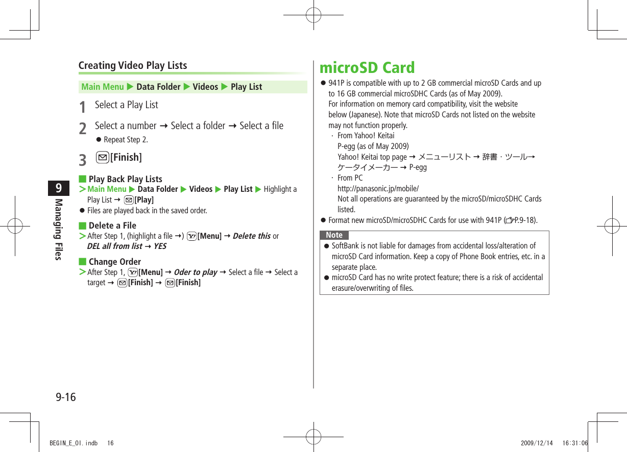 Managing Files9-169Creating Video Play ListsMain Menu  Data Folder  Videos  Play List1  Select a Play List2  Select a number  Select a folder  Select a fileRepeat Step 2. 󱛠3 [Finish]Play Back Play Lists ■Main Menu ＞  Data Folder  Videos  Play List  Highlight a Play List  [Play]Files are played back in the saved order. 󱛠Delete a File ■After Step 1, (highlight a file  ＞)  [Menu]  Delete this or  DEL all from list  YESChange Order ■After Step 1,  ＞[Menu]  Oder to play  Select a file  Select a target  [Finish]  [Finish]microSD Card941P is compatible with up to 2 GB commercial microSD Cards and up  󱛠to 16 GB commercial microSDHC Cards (as of May 2009). For information on memory card compatibility, visit the website  below (Japanese). Note that microSD Cards not listed on the website may not function properly.From Yahoo! Keitai ・ P-egg (as of May 2009) Yahoo! Keitai top page  メニューリスト  辞書・ツール→ ケータイメーカー  P-eggFrom PC ・ http://panasonic.jp/mobile/ Not all operations are guaranteed by the microSD/microSDHC Cards listed.Format new microSD/microSDHC Cards for use with 941P ( 󱛠P.9-18).NoteSoftBank is not liable for damages from accidental loss/alteration of  󱛠microSD Card information. Keep a copy of Phone Book entries, etc. in a separate place.microSD Card has no write protect feature; there is a risk of accidental  󱛠erasure/overwriting of files.BEGIN_E_OI.indb   16 2009/12/14   16:31:06