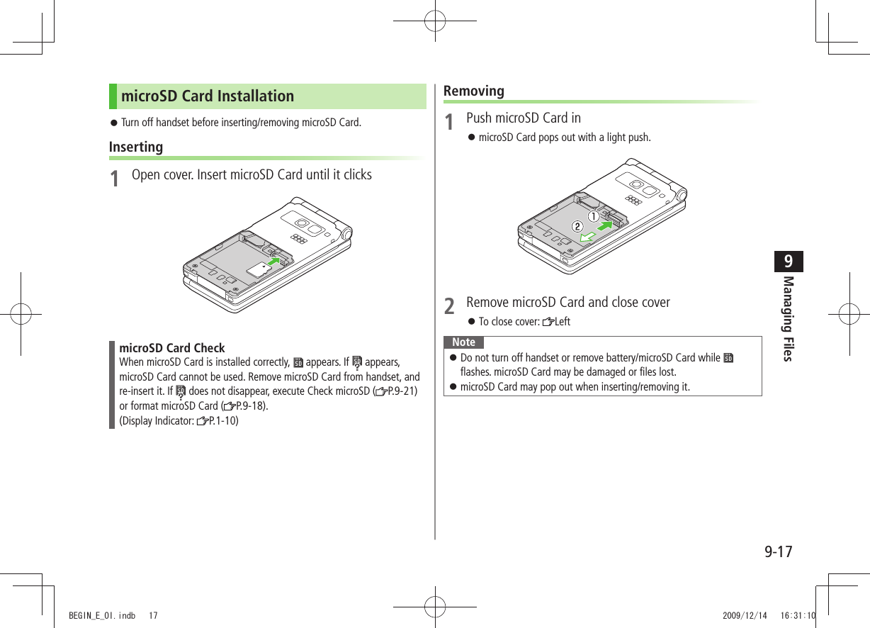 Managing Files9-179microSD Card InstallationTurn off handset before inserting/removing microSD Card. 󱛠Inserting1  Open cover. Insert microSD Card until it clicksmicroSD Card CheckWhen microSD Card is installed correctly,   appears. If   appears, microSD Card cannot be used. Remove microSD Card from handset, and re-insert it. If   does not disappear, execute Check microSD ( P.9-21) or format microSD Card ( P.9-18).  (Display Indicator:  P.1-10)Removing1  Push microSD Card inmicroSD Card pops out with a light push.  󱛠2  Remove microSD Card and close coverTo close cover:  󱛠LeftNoteDo not turn off handset or remove battery/microSD Card while  󱛠 flashes. microSD Card may be damaged or files lost.microSD Card may pop out when inserting/removing it. 󱛠 BEGIN_E_OI.indb   17 2009/12/14   16:31:10