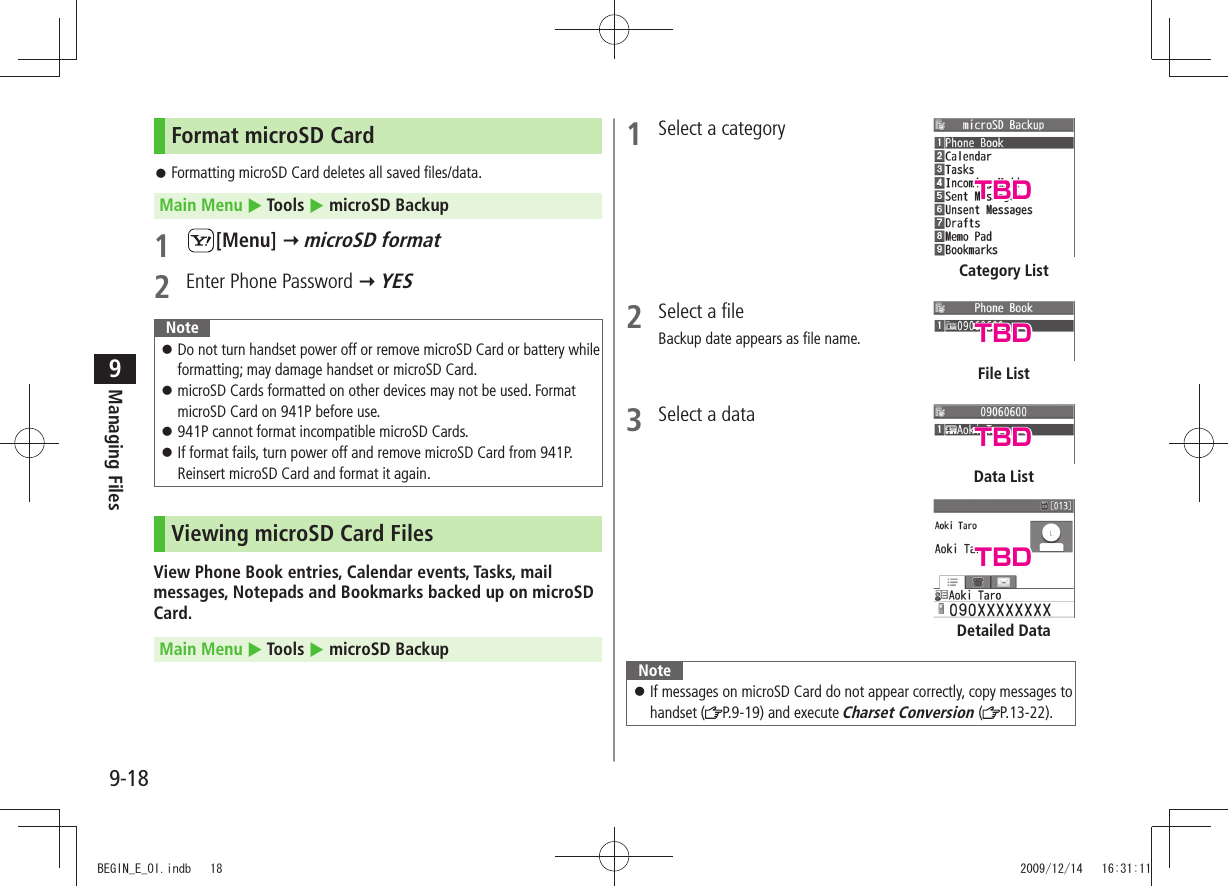 Managing Files9-189Format microSD CardFormatting microSD Card deletes all saved files/data. 󱛠Main Menu  Tools  microSD Backup1 [Menu]  microSD format2  Enter Phone Password  YESNoteDo not turn handset power off or remove microSD Card or battery while  󱛠formatting; may damage handset or microSD Card.microSD Cards formatted on other devices may not be used. Format  󱛠microSD Card on 941P before use.941P cannot format incompatible microSD Cards. 󱛠If format fails, turn power off and remove microSD Card from 941P.  󱛠Reinsert microSD Card and format it again.Viewing microSD Card FilesView Phone Book entries, Calendar events, Tasks, mail messages, Notepads and Bookmarks backed up on microSD Card.Main Menu  Tools  microSD Backup1  Select a category2  Select a fileBackup date appears as file name.3  Select a dataNoteIf messages on microSD Card do not appear correctly, copy messages to  󱛠handset ( P.9-19) and execute Charset Conversion ( P.13-22).Category ListFile ListDetailed DataData ListTBDTBDTBDTBDBEGIN_E_OI.indb   18 2009/12/14   16:31:11