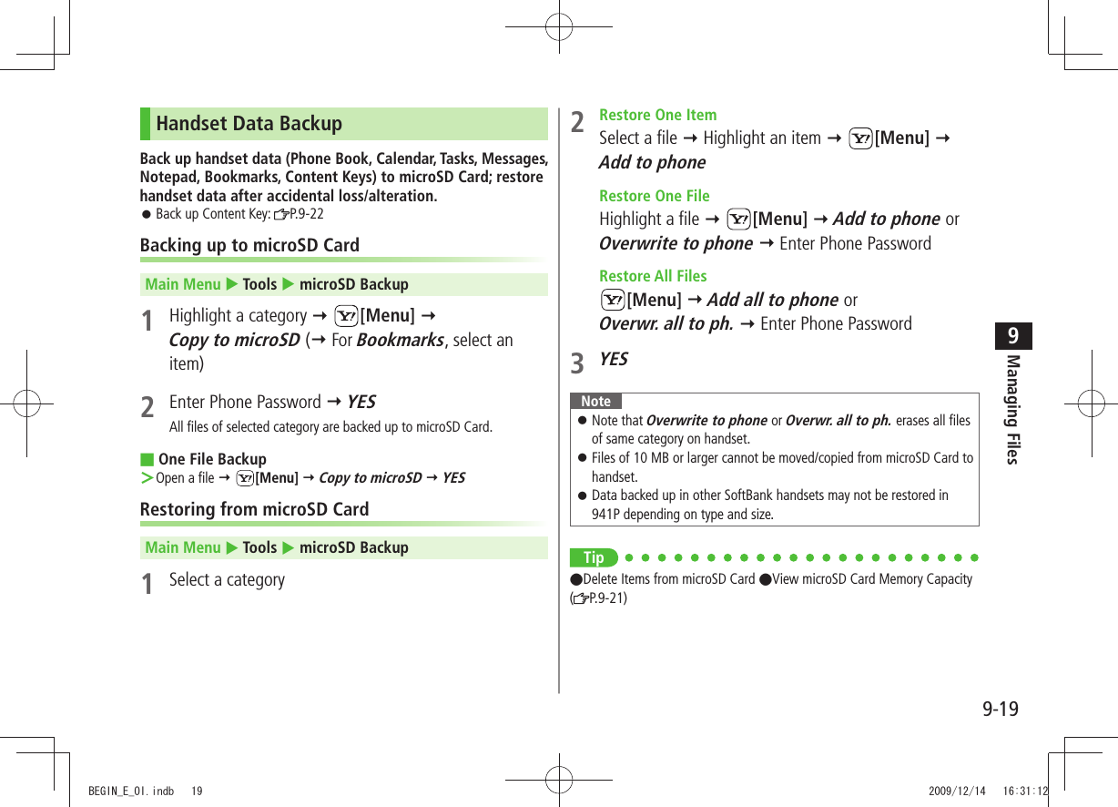 Managing Files9-199Handset Data BackupBack up handset data (Phone Book, Calendar, Tasks, Messages, Notepad, Bookmarks, Content Keys) to microSD Card; restore handset data after accidental loss/alteration.Back up Content Key:  󱛠P.9-22Backing up to microSD CardMain Menu  Tools  microSD Backup1  Highlight a category  [Menu]  Copy to microSD ( For Bookmarks, select an item)2  Enter Phone Password  YESAll files of selected category are backed up to microSD Card.One File Backup ■Open a file ＞  [Menu]  Copy to microSD  YESRestoring from microSD CardMain Menu  Tools  microSD Backup1  Select a category2  Restore One ItemSelect a file  Highlight an item  [Menu]  Add to phone  Restore One FileHighlight a file  [Menu]  Add to phone or Overwrite to phone  Enter Phone Password Restore All Files[Menu]  Add all to phone or  Overwr. all to ph.  Enter Phone Password3 YESNoteNote that  󱛠Overwrite to phone or Overwr. all to ph. erases all files of same category on handset.Files of 10 MB or larger cannot be moved/copied from microSD Card to  󱛠handset.Data backed up in other SoftBank handsets may not be restored in  󱛠941P depending on type and size.Tip ●Delete Items from microSD Card ●View microSD Card Memory Capacity (P.9-21)BEGIN_E_OI.indb   19 2009/12/14   16:31:12