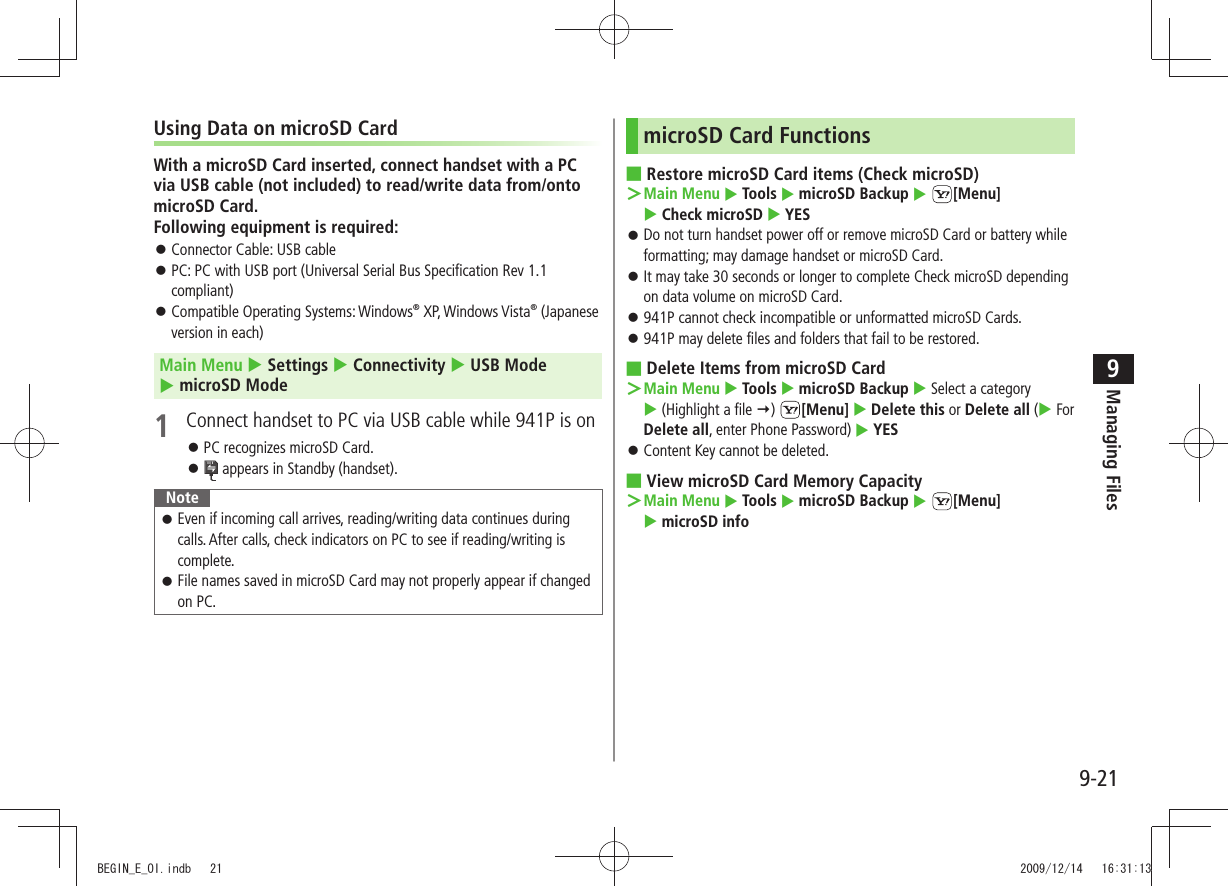 Managing Files9-219Using Data on microSD CardWith a microSD Card inserted, connect handset with a PC via USB cable (not included) to read/write data from/onto microSD Card. Following equipment is required:Connector Cable: USB cable 󱛠PC: PC with USB port (Universal Serial Bus Specification Rev 1.1  󱛠compliant)Compatible Operating Systems: Windows 󱛠® XP, Windows Vista® (Japanese version in each)Main Menu  Settings  Connectivity  USB Mode   microSD Mode1  Connect handset to PC via USB cable while 941P is onPC recognizes microSD Card. 󱛠 󱛠 appears in Standby (handset).NoteEven if incoming call arrives, reading/writing data continues during  󱛠calls. After calls, check indicators on PC to see if reading/writing is complete.File names saved in microSD Card may not properly appear if changed  󱛠on PC.microSD Card FunctionsRestore microSD Card items (Check microSD) ■Main Menu ＞  Tools  microSD Backup  [Menu]   Check microSD  YESDo not turn handset power off or remove microSD Card or battery while  󱛠formatting; may damage handset or microSD Card.It may take 30 seconds or longer to complete Check microSD depending  󱛠on data volume on microSD Card.941P cannot check incompatible or unformatted microSD Cards. 󱛠941P may delete files and folders that fail to be restored. 󱛠Delete Items from microSD Card ■Main Menu ＞  Tools  microSD Backup  Select a category   (Highlight a file )  [Menu]  Delete this or Delete all ( For Delete all, enter Phone Password)  YESContent Key cannot be deleted. 󱛠View microSD Card Memory Capacity ■Main Menu ＞  Tools  microSD Backup  [Menu]   microSD infoBEGIN_E_OI.indb   21 2009/12/14   16:31:13
