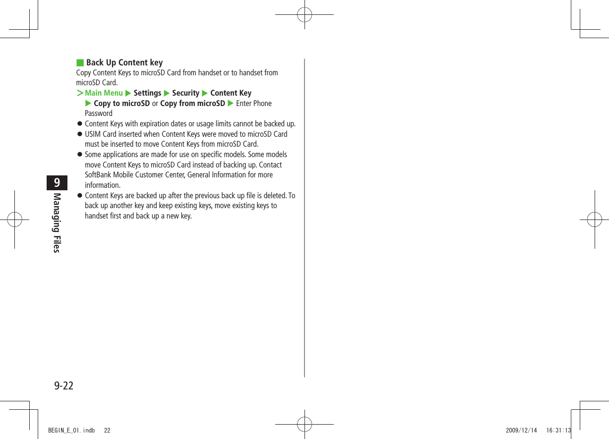 Managing Files9-229Back Up Content key ■Copy Content Keys to microSD Card from handset or to handset from microSD Card.Main Menu ＞  Settings  Security  Content Key   Copy to microSD or Copy from microSD  Enter Phone PasswordContent Keys with expiration dates or usage limits cannot be backed up. 󱛠USIM Card inserted when Content Keys were moved to microSD Card  󱛠must be inserted to move Content Keys from microSD Card.Some applications are made for use on specific models. Some models  󱛠move Content Keys to microSD Card instead of backing up. Contact SoftBank Mobile Customer Center, General Information for more information. Content Keys are backed up after the previous back up file is deleted. To  󱛠back up another key and keep existing keys, move existing keys to handset first and back up a new key.BEGIN_E_OI.indb   22 2009/12/14   16:31:13
