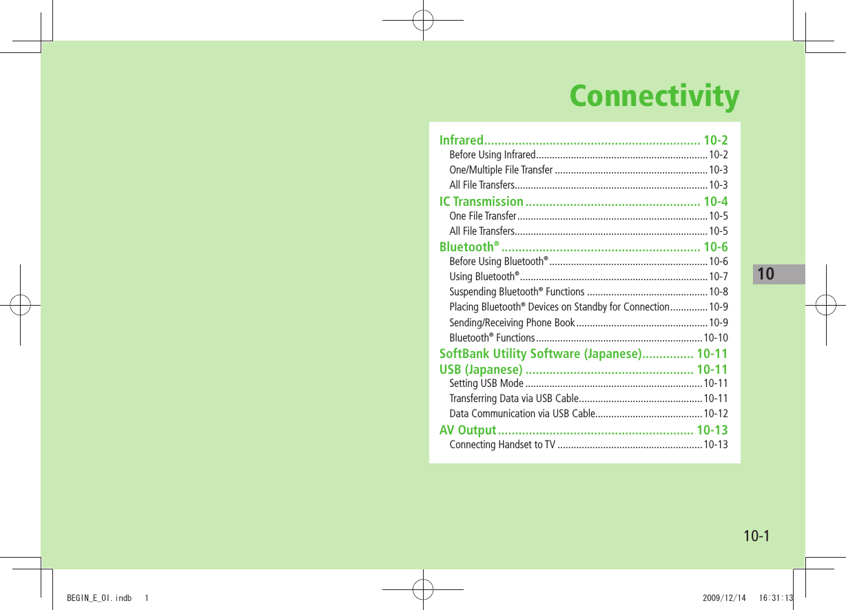 1010-1ConnectivityInfrared ............................................................... 10-2Before Using Infrared ................................................................10-2One/Multiple File Transfer .........................................................10-3All File Transfers........................................................................10-3IC Transmission ................................................... 10-4One File Transfer .......................................................................10-5All File Transfers........................................................................10-5Bluetooth® .......................................................... 10-6Before Using Bluetooth® ........................................................... 10-6Using Bluetooth® ...................................................................... 10-7Suspending Bluetooth® Functions .............................................10-8Placing Bluetooth® Devices on Standby for Connection ..............10-9Sending/Receiving Phone Book .................................................10-9Bluetooth® Functions ..............................................................10-10SoftBank Utility Software (Japanese) ............... 10-11USB (Japanese) ................................................. 10-11Setting USB Mode ..................................................................10-11Transferring Data via USB Cable ..............................................10-11Data Communication via USB Cable........................................10-12AV Output ......................................................... 10-13Connecting Handset to TV ......................................................10-13BEGIN_E_OI.indb   1 2009/12/14   16:31:13