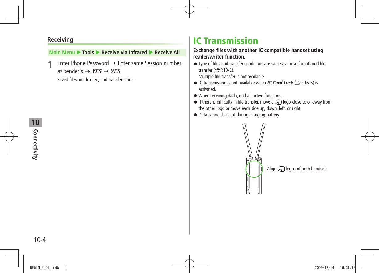 Connectivity10-410ReceivingMain Menu  Tools  Receive via Infrared  Receive All1  Enter Phone Password  Enter same Session number as sender&apos;s  YES  YESSaved files are deleted, and transfer starts.IC TransmissionExchange files with another IC compatible handset using reader/writer function.Type of files and transfer conditions are same as those for infrared file  󱛠transfer ( P.10-2). Multiple file transfer is not available.IC transmission is not available when  󱛠IC Card Lock ( P.16-5) is activated.When receiving dada, end all active functions. 󱛠If there is difficulty in file transfer, move a  󱛠 logo close to or away from the other logo or move each side up, down, left, or right.Data cannot be sent during charging battery. 󱛠Align   logos of both handsetsBEGIN_E_OI.indb   4 2009/12/14   16:31:18