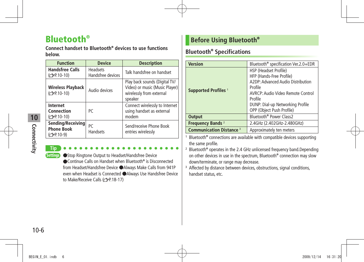 Connectivity10-610Bluetooth®Connect handset to Bluetooth® devices to use functions below.Function Device DescriptionHandsfree Calls(P.10-10)Headsets Handsfree devices Talk handsfree on handsetWireless Playback (P.10-10) Audio devicesPlay back sounds (Digital TV/Video) or music (Music Player) wirelessly from external speakerInternet Connection(P.10-10)PCConnect wirelessly to Internet using handset as external modemSending/Receiving Phone Book(P.10-9)PC HandsetsSend/receive Phone Book entries wirelesslyTipSettings  ●Stop Ringtone Output to Headset/Handsfree Device  ●Continue Calls on Handset when Bluetooth® is Disconnected from Headset/Handsfree Device ●Always Make Calls from 941P even when Headset is Connected ●Always Use Handsfree Device to Make/Receive Calls ( P.18-17)Before Using Bluetooth®Bluetooth® SpecificationsVersion Bluetooth® specification Ver.2.0+EDRSupported Profiles 1HSP (Headset Profile)HFP (Hands-Free Profile)A2DP: Advanced Audio Distribution ProfileAVRCP: Audio Video Remote Control ProfileDUNP: Dial-up Networking ProfileOPP (Object Push Profile)Output Bluetooth® Power Class2Frequency Bands 22.4GHz (2.402GHz-2.480GHz)Communication Distance 3Approximately ten meters1  Bluetooth® connections are available with compatible devices supporting the same profile.2  Bluetooth® operates in the 2.4 GHz unlicensed frequency band.Depending on other devices in use in the spectrum, Bluetooth® connection may slow down/terminate, or range may decrease.3   Affected by distance between devices, obstructions, signal conditions, handset status, etc.BEGIN_E_OI.indb   6 2009/12/14   16:31:20