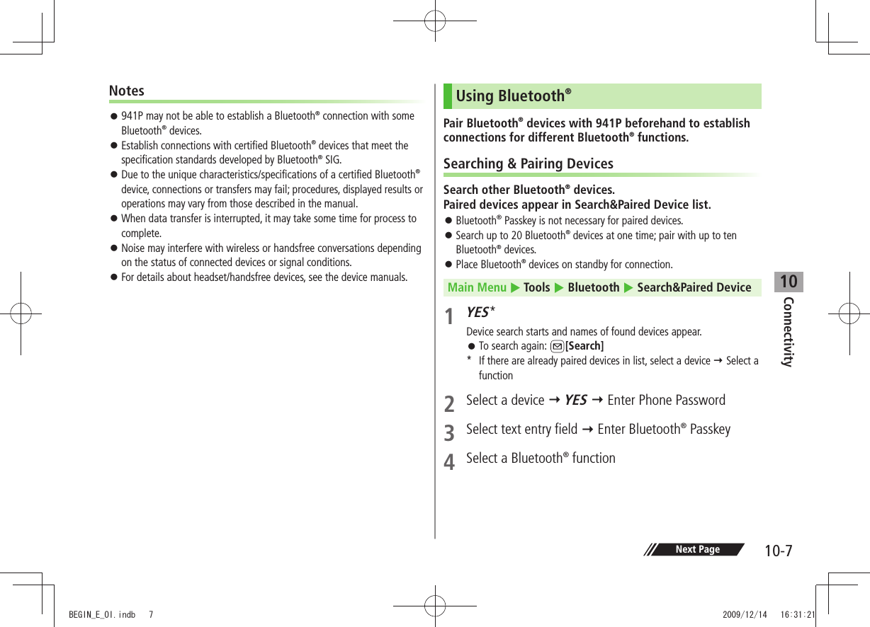 Connectivity10-710Notes 941P may not be able to establish a Bluetooth 󱛠® connection with some Bluetooth® devices. Establish connections with certified Bluetooth 󱛠® devices that meet the specification standards developed by Bluetooth® SIG. Due to the unique characteristics/specifications of a certified Bluetooth 󱛠® device, connections or transfers may fail; procedures, displayed results or operations may vary from those described in the manual. When data transfer is interrupted, it may take some time for process to  󱛠complete. Noise may interfere with wireless or handsfree conversations depending  󱛠on the status of connected devices or signal conditions. For details about headset/handsfree devices, see the device manuals. 󱛠Using Bluetooth®Pair Bluetooth® devices with 941P beforehand to establish connections for different Bluetooth® functions.Searching &amp; Pairing DevicesSearch other Bluetooth® devices.  Paired devices appear in Search&amp;Paired Device list. Bluetooth 󱛠® Passkey is not necessary for paired devices.Search up to 20 Bluetooth 󱛠® devices at one time; pair with up to ten Bluetooth® devices.Place Bluetooth 󱛠® devices on standby for connection.Main Menu  Tools  Bluetooth  Search&amp;Paired Device1 YES*Device search starts and names of found devices appear.To search again:  󱛠[Search]*  If there are already paired devices in list, select a device  Select a function2  Select a device  YES  Enter Phone Password3  Select text entry field  Enter Bluetooth® Passkey 4  Select a Bluetooth® function Next PageBEGIN_E_OI.indb   7 2009/12/14   16:31:21