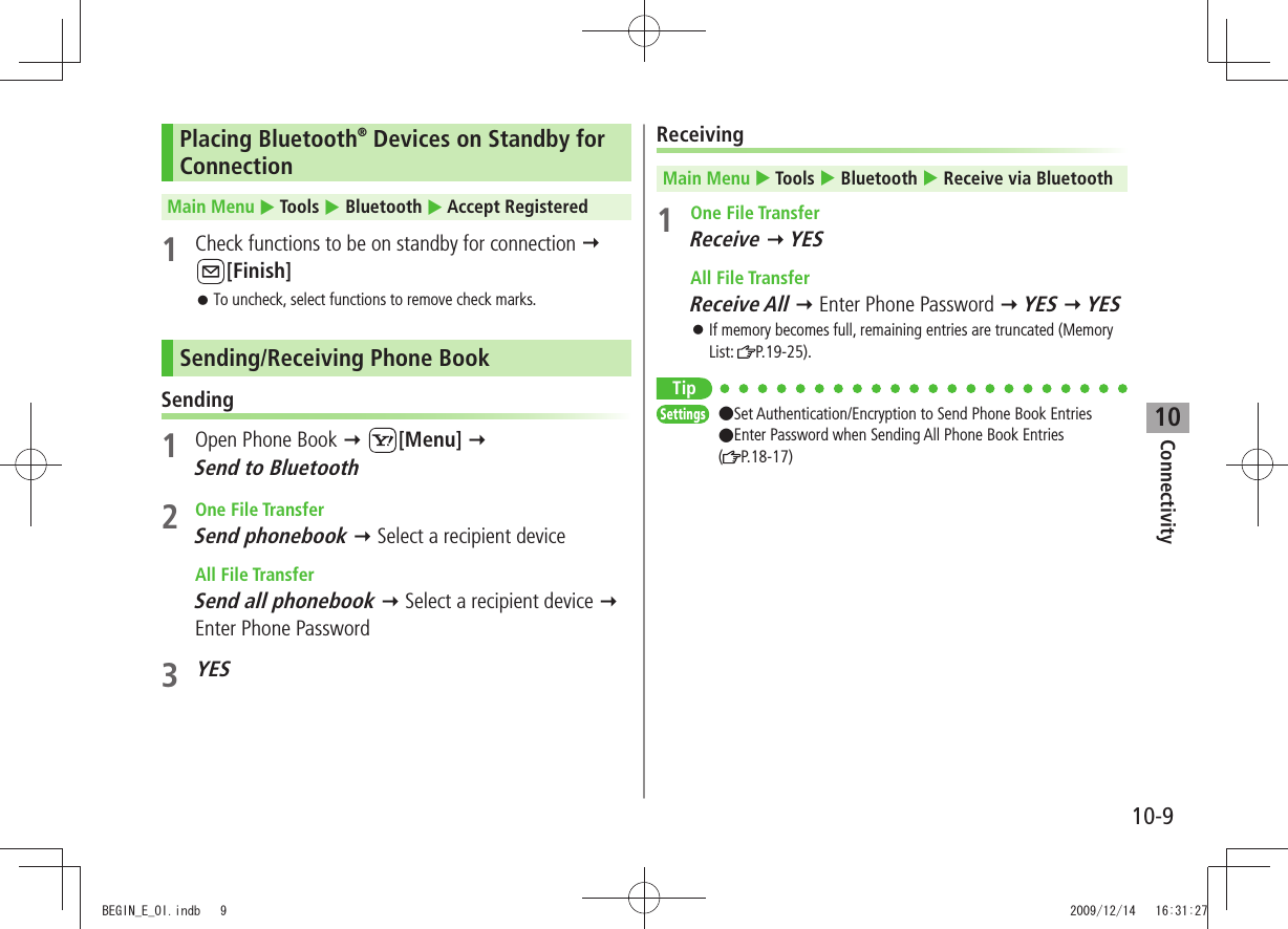 Connectivity10-910Placing Bluetooth® Devices on Standby for ConnectionMain Menu  Tools  Bluetooth  Accept Registered1  Check functions to be on standby for connection  [Finish]To uncheck, select functions to remove check marks. 󱛠Sending/Receiving Phone BookSending1  Open Phone Book  [Menu]   Send to Bluetooth2 One File TransferSend phonebook  Select a recipient device All File TransferSend all phonebook  Select a recipient device  Enter Phone Password3 YESReceivingMain Menu  Tools  Bluetooth  Receive via Bluetooth1 One File TransferReceive  YES All File TransferReceive All  Enter Phone Password  YES  YESIf memory becomes full, remaining entries are truncated (Memory  󱛠List:  P.19-25).TipSettings  ●Set Authentication/Encryption to Send Phone Book Entries  ●Enter Password when Sending All Phone Book Entries  (P.18-17)BEGIN_E_OI.indb   9 2009/12/14   16:31:27