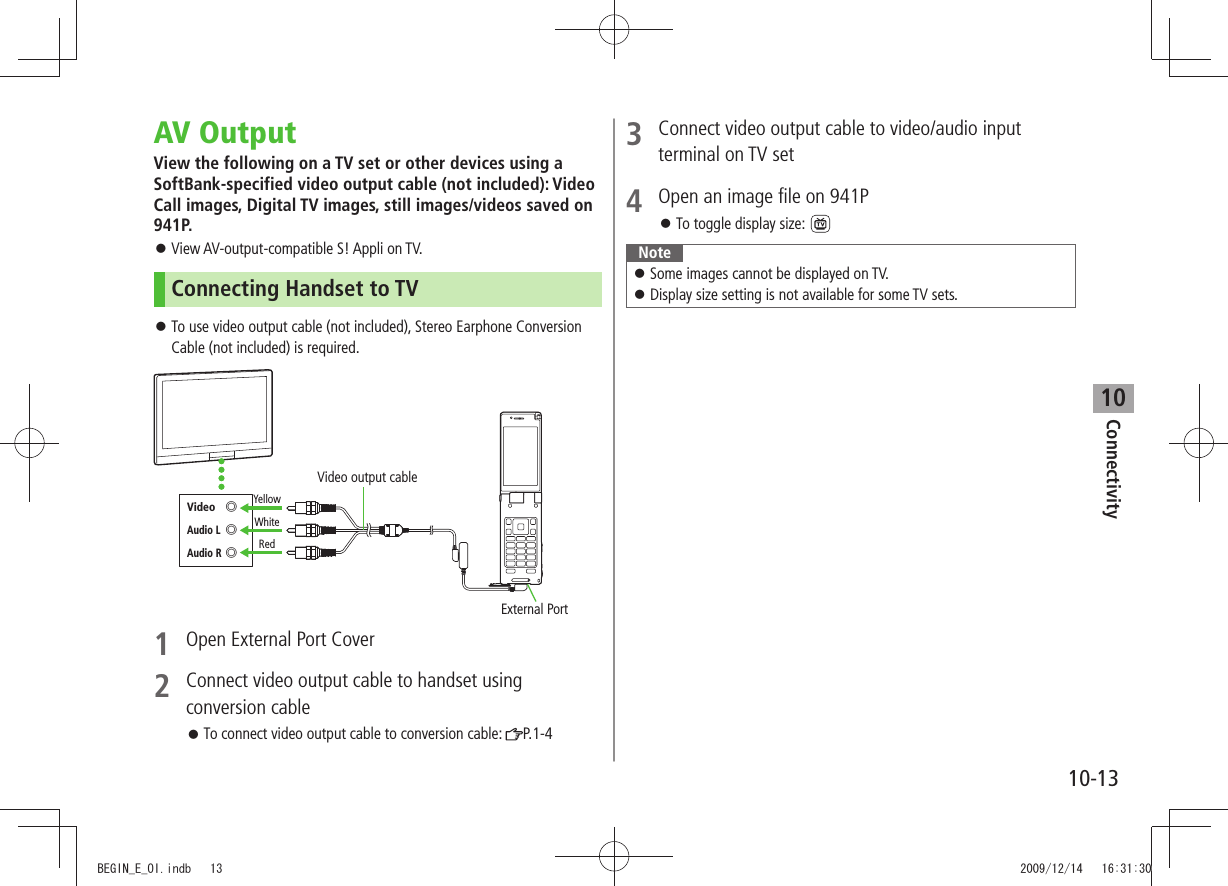 Connectivity10-1310AV OutputView the following on a TV set or other devices using a SoftBank-specified video output cable (not included): Video Call images, Digital TV images, still images/videos saved on 941P. View AV-output-compatible S! Appli on TV. 󱛠Connecting Handset to TVTo use video output cable (not included), Stereo Earphone Conversion  󱛠Cable (not included) is required.1  Open External Port Cover2  Connect video output cable to handset using conversion cableTo connect video output cable to conversion cable:  󱛠P.1-4External PortYellowWhiteRedVideo output cableVideo ◎Audio L ◎Audio R ◎3  Connect video output cable to video/audio input terminal on TV set4  Open an image file on 941PTo toggle display size: 󱛠 NoteSome images cannot be displayed on TV. 󱛠Display size setting is not available for some TV sets. 󱛠BEGIN_E_OI.indb   13 2009/12/14   16:31:30