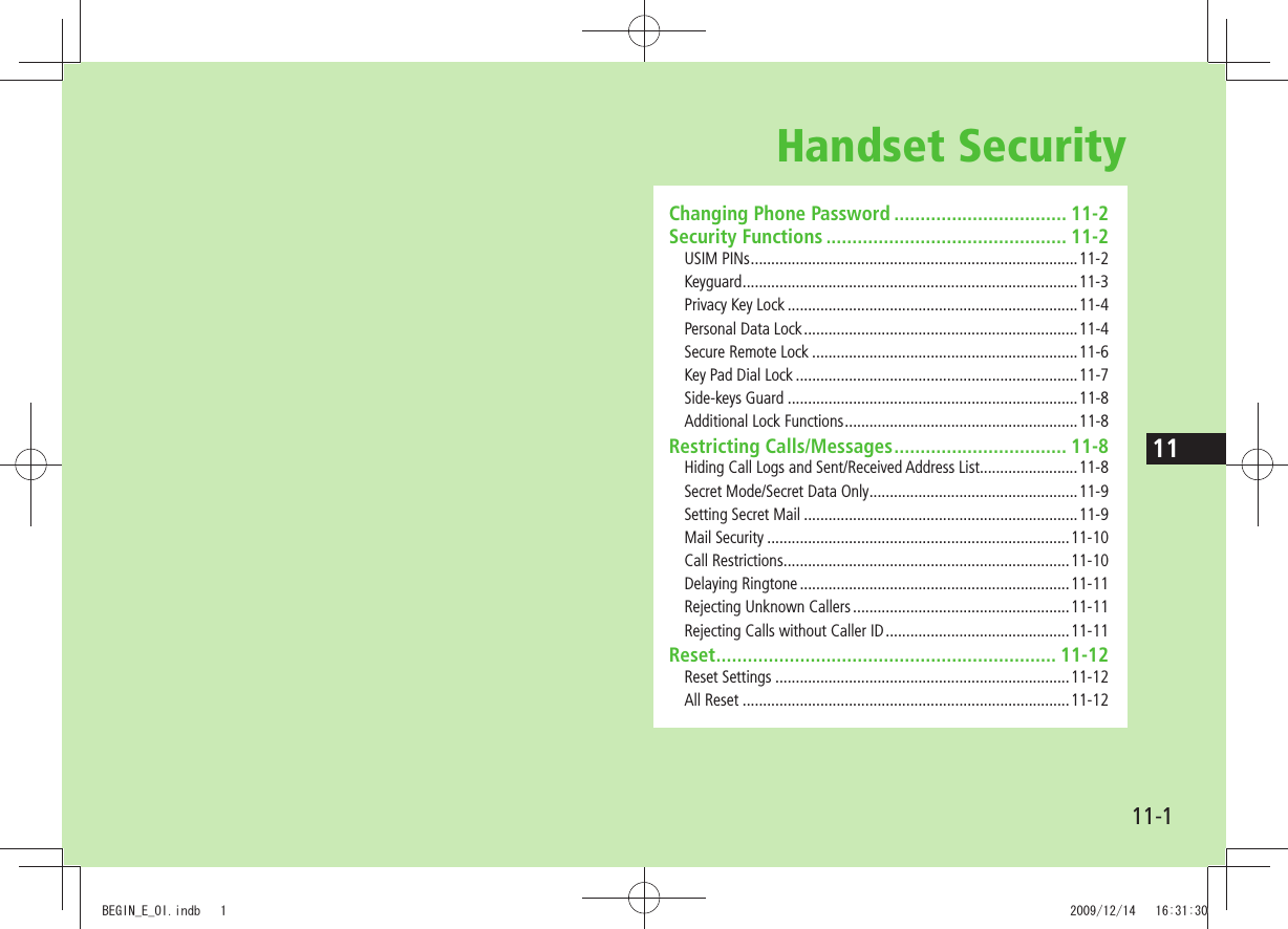 1111-1Handset SecurityChanging Phone Password ................................. 11-2Security Functions .............................................. 11-2USIM PINs ................................................................................11-2Keyguard ..................................................................................11-3Privacy Key Lock .......................................................................11-4Personal Data Lock ...................................................................11-4Secure Remote Lock .................................................................11-6Key Pad Dial Lock .....................................................................11-7Side-keys Guard .......................................................................11-8Additional Lock Functions .........................................................11-8Restricting Calls/Messages ................................. 11-8Hiding Call Logs and Sent/Received Address List........................11-8Secret Mode/Secret Data Only ...................................................11-9Setting Secret Mail ...................................................................11-9Mail Security ..........................................................................11-10Call Restrictions ......................................................................11-10Delaying Ringtone ..................................................................11-11Rejecting Unknown Callers .....................................................11-11Rejecting Calls without Caller ID .............................................11-11Reset ................................................................. 11-12Reset Settings ........................................................................11-12All Reset ................................................................................11-12BEGIN_E_OI.indb   1 2009/12/14   16:31:30