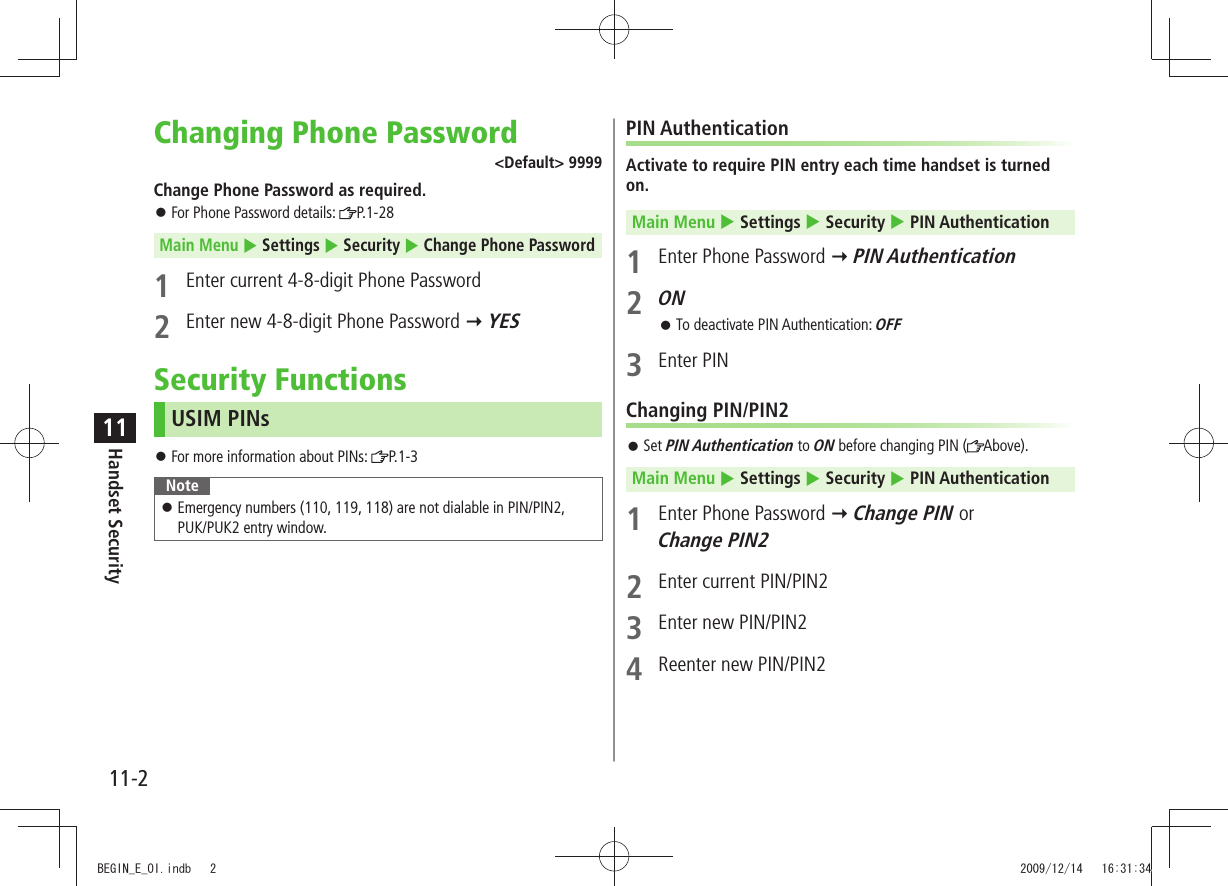 11-2Handset Security11Changing Phone Password&lt;Default&gt; 9999Change Phone Password as required.For Phone Password details:  󱛠P.1-28Main Menu  Settings  Security  Change Phone Password1  Enter current 4-8-digit Phone Password2  Enter new 4-8-digit Phone Password  YESSecurity FunctionsUSIM PINsFor more information about PINs:  󱛠P.1-3NoteEmergency numbers (110, 119, 118) are not dialable in PIN/PIN2,   󱛠PUK/PUK2 entry window.PIN AuthenticationActivate to require PIN entry each time handset is turned on.Main Menu  Settings  Security  PIN Authentication1  Enter Phone Password  PIN Authentication2 ONTo deactivate PIN Authentication:  󱛠OFF3 Enter PINChanging PIN/PIN2Set  󱛠PIN Authentication to ON before changing PIN ( Above).Main Menu  Settings  Security  PIN Authentication1  Enter Phone Password  Change PIN or  Change PIN22  Enter current PIN/PIN23  Enter new PIN/PIN24  Reenter new PIN/PIN2BEGIN_E_OI.indb   2 2009/12/14   16:31:34