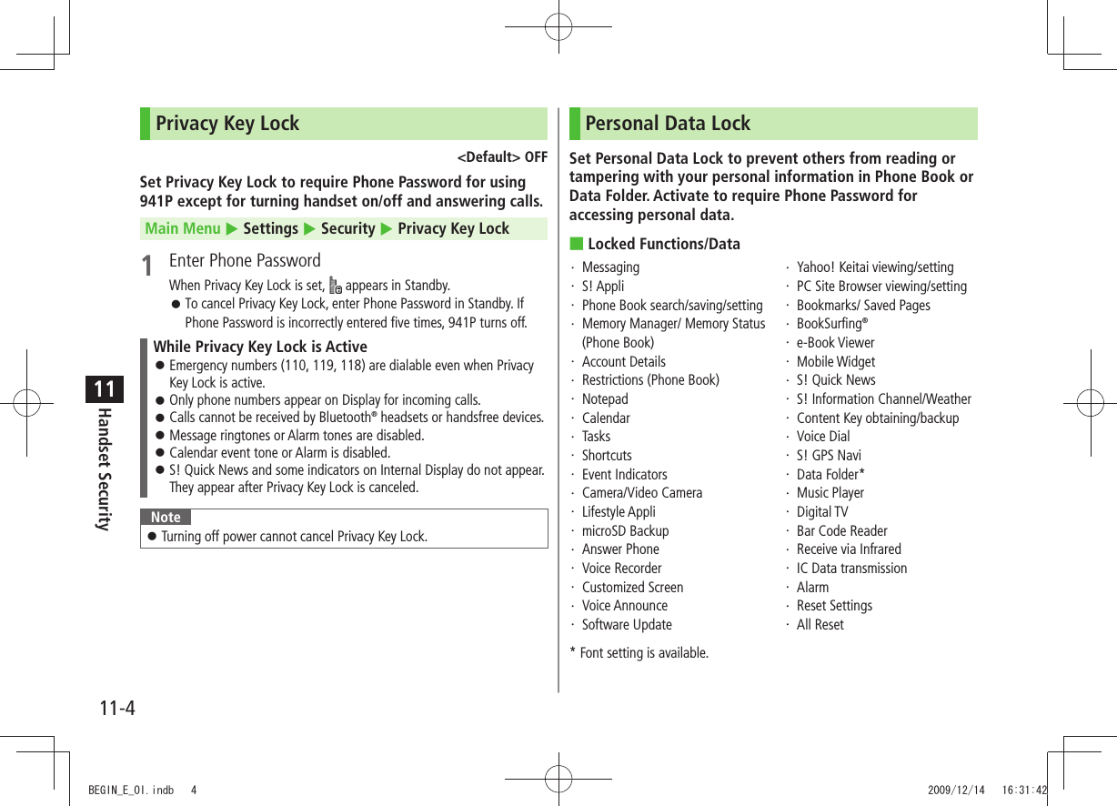 11-4Handset Security11Privacy Key Lock&lt;Default&gt; OFFSet Privacy Key Lock to require Phone Password for using 941P except for turning handset on/off and answering calls.Main Menu  Settings  Security  Privacy Key Lock1  Enter Phone PasswordWhen Privacy Key Lock is set,   appears in Standby.To cancel Privacy Key Lock, enter Phone Password in Standby. If  󱛠Phone Password is incorrectly entered five times, 941P turns off.While Privacy Key Lock is ActiveEmergency numbers (110, 119, 118) are dialable even when Privacy  󱛠Key Lock is active.Only phone numbers appear on Display for incoming calls. 󱛠Calls cannot be received by Bluetooth 󱛠® headsets or handsfree devices.Message ringtones or Alarm tones are disabled. 󱛠Calendar event tone or Alarm is disabled. 󱛠S! Quick News and some indicators on Internal Display do not appear.  󱛠They appear after Privacy Key Lock is canceled.NoteTurning off power cannot cancel Privacy Key Lock. 󱛠Personal Data LockSet Personal Data Lock to prevent others from reading or tampering with your personal information in Phone Book or Data Folder. Activate to require Phone Password for accessing personal data.Locked Functions/Data ■Messaging・ S! Appli・ Phone Book search/saving/setting・ Memory Manager/ Memory Status ・ (Phone Book)Account Details・ Restrictions (Phone Book)・ Notepad・ Calendar・ Tasks・ Shortcuts・ Event Indicators・ Camera/Video Camera・ Lifestyle Appli・ microSD Backup・ Answer Phone・ Voice Recorder・ Customized Screen・ Voice Announce・ Software Update・ Yahoo! Keitai viewing/setting・ PC Site Browser viewing/setting・ Bookmarks/ Saved Pages・ BookSurfing・  ®e-Book Viewer・ Mobile Widget・ S! Quick News・ S! Information Channel/Weather・ Content Key obtaining/backup・ Voice Dial・ S! GPS Navi・ Data Folder*・ Music Player・ Digital TV・ Bar Code Reader・ Receive via Infrared・ IC Data transmission・ Alarm・ Reset Settings・ All Reset・ * Font setting is available.BEGIN_E_OI.indb   4 2009/12/14   16:31:42