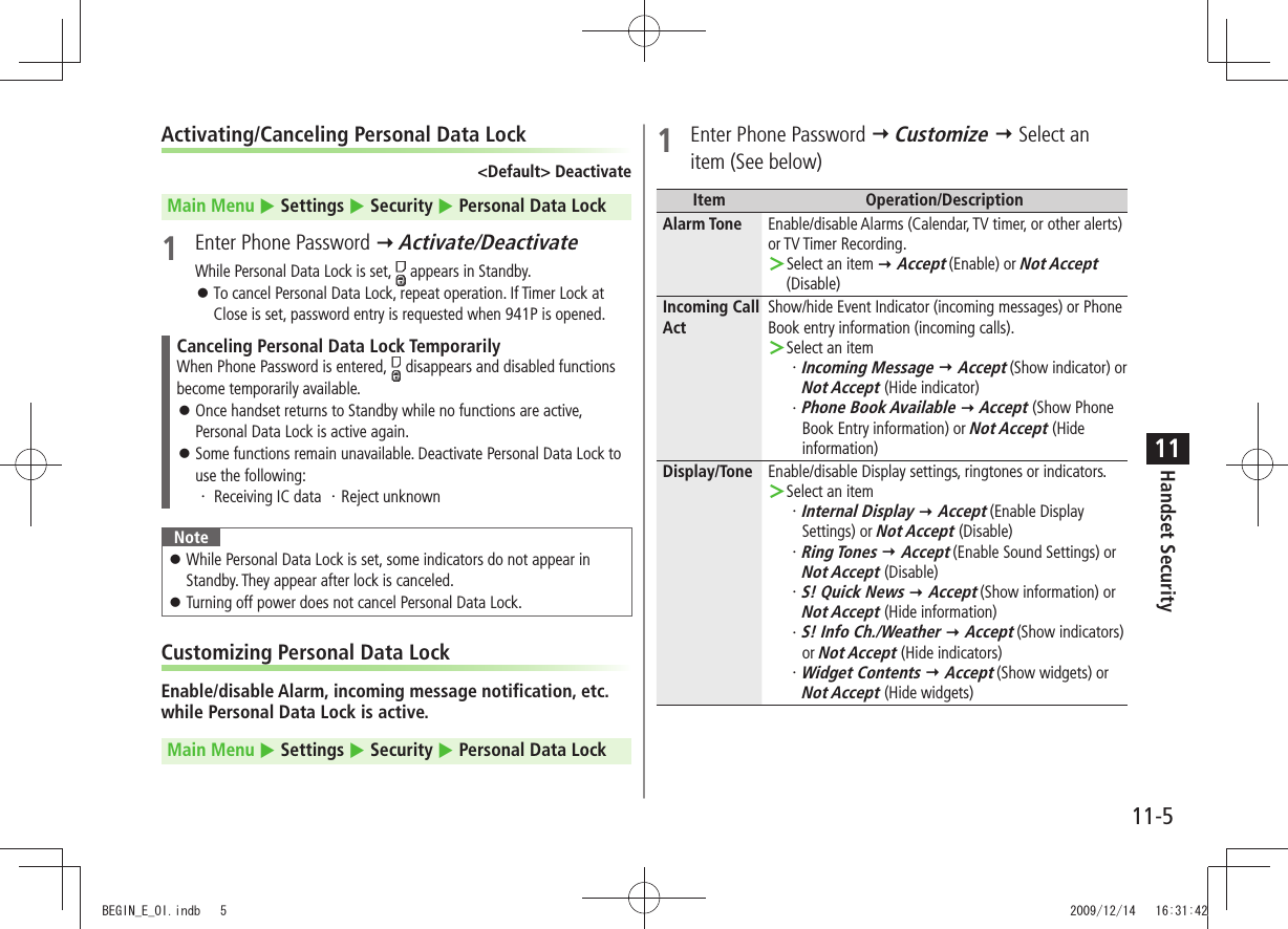 Handset Security11-511Activating/Canceling Personal Data Lock&lt;Default&gt; DeactivateMain Menu  Settings  Security  Personal Data Lock1  Enter Phone Password  Activate/DeactivateWhile Personal Data Lock is set,   appears in Standby.To cancel Personal Data Lock, repeat operation. If Timer Lock at  󱛠Close is set, password entry is requested when 941P is opened.Canceling Personal Data Lock TemporarilyWhen Phone Password is entered,   disappears and disabled functions become temporarily available.Once handset returns to Standby while no functions are active,  󱛠Personal Data Lock is active again.Some functions remain unavailable. Deactivate Personal Data Lock to  󱛠use the following:Receiving IC data  ・  ・ Reject unknownNoteWhile Personal Data Lock is set, some indicators do not appear in  󱛠Standby. They appear after lock is canceled.Turning off power does not cancel Personal Data Lock. 󱛠Customizing Personal Data LockEnable/disable Alarm, incoming message notification, etc. while Personal Data Lock is active.Main Menu  Settings  Security  Personal Data Lock1  Enter Phone Password  Customize  Select an item (See below)Item Operation/DescriptionAlarm Tone Enable/disable Alarms (Calendar, TV timer, or other alerts) or TV Timer Recording.Select an item  ＞ Accept (Enable) or Not Accept (Disable)Incoming Call ActShow/hide Event Indicator (incoming messages) or Phone Book entry information (incoming calls).Select an item ＞Incoming Message・    Accept (Show indicator) or  Not Accept (Hide indicator)Phone Book Available・    Accept (Show Phone Book Entry information) or Not Accept (Hide information)Display/Tone Enable/disable Display settings, ringtones or indicators.Select an item ＞Internal Display・    Accept (Enable Display Settings) or Not Accept (Disable)Ring Tones・    Accept (Enable Sound Settings) or Not Accept (Disable)S! Quick News・    Accept (Show information) or Not Accept (Hide information)S! Info Ch./Weather・    Accept (Show indicators) or Not Accept (Hide indicators)Widget Contents・    Accept (Show widgets) or Not Accept (Hide widgets)BEGIN_E_OI.indb   5 2009/12/14   16:31:42