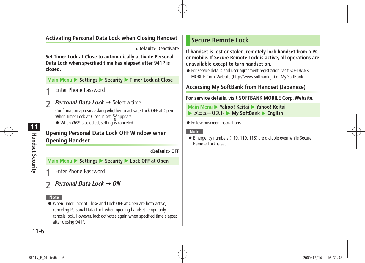 11-6Handset Security11Activating Personal Data Lock when Closing Handset&lt;Default&gt; DeactivateSet Timer Lock at Close to automatically activate Personal Data Lock when specified time has elapsed after 941P is closed.Main Menu  Settings  Security  Timer Lock at Close1  Enter Phone Password2 Personal Data Lock  Select a timeConfirmation appears asking whether to activate Lock OFF at Open.When Timer Lock at Close is set,   appears.When  󱛠OFF is selected, setting is canceled.Opening Personal Data Lock OFF Window when Opening Handset&lt;Default&gt; OFFMain Menu  Settings  Security  Lock OFF at Open1  Enter Phone Password2 Personal Data Lock  ONNoteWhen Timer Lock at Close and Lock OFF at Open are both active,  󱛠canceling Personal Data Lock when opening handset temporarily cancels lock. However, lock activates again when specified time elapses after closing 941P.Secure Remote LockIf handset is lost or stolen, remotely lock handset from a PC or mobile. If Secure Remote Lock is active, all operations are unavailable except to turn handset on.For service details and user agreement/registration, visit SOFTBANK  󱛠MOBILE Corp. Website (http://www.softbank.jp) or My SoftBank.Accessing My SoftBank from Handset (Japanese)For service details, visit SOFTBANK MOBILE Corp. Website.Main Menu  Yahoo! Keitai  Yahoo! Keitai   メニューリスト  My SoftBank  EnglishFollow onscreen instructions. 󱛠NoteEmergency numbers (110, 119, 118) are dialable even while Secure  󱛠Remote Lock is set.BEGIN_E_OI.indb   6 2009/12/14   16:31:43