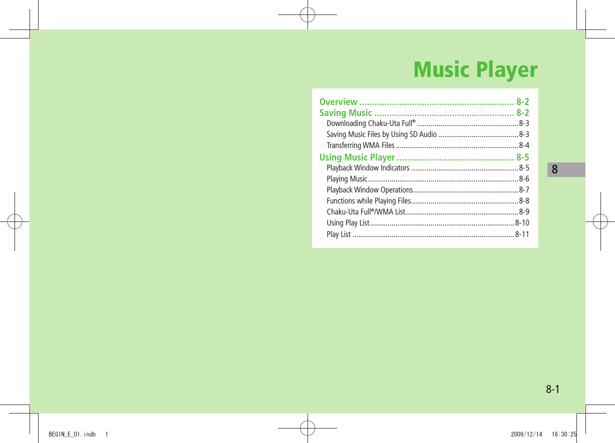 88-1Music PlayerOverview .............................................................. 8-2Saving Music ........................................................ 8-2Downloading Chaku-Uta Full® ....................................................8-3Saving Music Files by Using SD Audio .........................................8-3Transferring WMA Files ...............................................................8-4Using Music Player ............................................... 8-5Playback Window Indicators .......................................................8-5Playing Music .............................................................................8-6Playback Window Operations ......................................................8-7Functions while Playing Files .......................................................8-8Chaku-Uta Full®/WMA List ..........................................................8-9Using Play List ..........................................................................8-10Play List ...................................................................................8-11BEGIN_E_OI.indb   1 2009/12/14   16:30:25