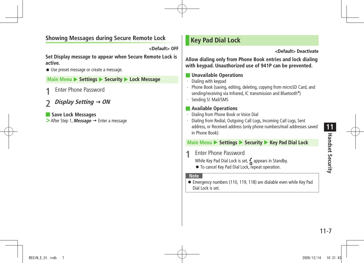 Handset Security11-711Showing Messages during Secure Remote Lock&lt;Default&gt; OFFSet Display message to appear when Secure Remote Lock is active.Use preset message or create a message. 󱛠Main Menu  Settings  Security  Lock Message1  Enter Phone Password2 Display Setting  ONSave Lock Messages ■After Step 1,  ＞Message  Enter a messageKey Pad Dial Lock&lt;Default&gt; DeactivateAllow dialing only from Phone Book entries and lock dialing with keypad. Unauthorized use of 941P can be prevented.Unavailable Operations ■Dialing with keypad・ Phone Book (saving, editing, deleting, copying from microSD Card, and ・ sending/receiving via Infrared, IC transmission and Bluetooth®)Sending S! Mail/SMS・ Available Operations ■ ・  Dialing from Phone Book or Voice Dial ・  Dialing from Redial, Outgoing Call Logs, Incoming Call Logs, Sent address, or Received address (only phone numbers/mail addresses saved in Phone Book)Main Menu  Settings  Security  Key Pad Dial Lock1  Enter Phone PasswordWhile Key Pad Dial Lock is set,   appears in Standby.To cancel Key Pad Dial Lock, repeat operation. 󱛠NoteEmergency numbers (110, 119, 118) are dialable even while Key Pad  󱛠Dial Lock is set.BEGIN_E_OI.indb   7 2009/12/14   16:31:43