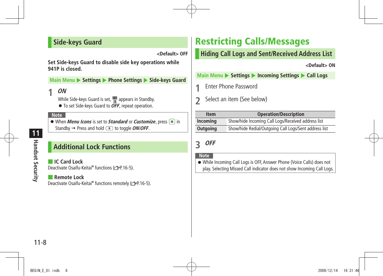 11-8Handset Security11Side-keys Guard&lt;Default&gt; OFFSet Side-keys Guard to disable side key operations while 941P is closed.Main Menu  Settings  Phone Settings  Side-keys Guard1 ONWhile Side-keys Guard is set,   appears in Standby.To set Side-keys Guard to  󱛠OFF, repeat operation.NoteWhen  󱛠Menu Icons is set to Standard or Customize, press   in Standby  Press and hold   to toggle ON/OFF. Additional Lock FunctionsIC Card Lock ■Deactivate Osaifu-Keitai® functions ( P.16-5).Remote Lock ■Deactivate Osaifu-Keitai® functions remotely ( P.16-5).Restricting Calls/MessagesHiding Call Logs and Sent/Received Address List&lt;Default&gt; ONMain Menu  Settings  Incoming Settings  Call Logs1  Enter Phone Password2  Select an item (See below)Item Operation/DescriptionIncoming Show/hide Incoming Call Logs/Received address listOutgoing Show/hide Redial/Outgoing Call Logs/Sent address list3 OFFNoteWhile Incoming Call Logs is OFF, Answer Phone (Voice Calls) does not  󱛠play. Selecting Missed Call indicator does not show Incoming Call Logs.BEGIN_E_OI.indb   8 2009/12/14   16:31:46