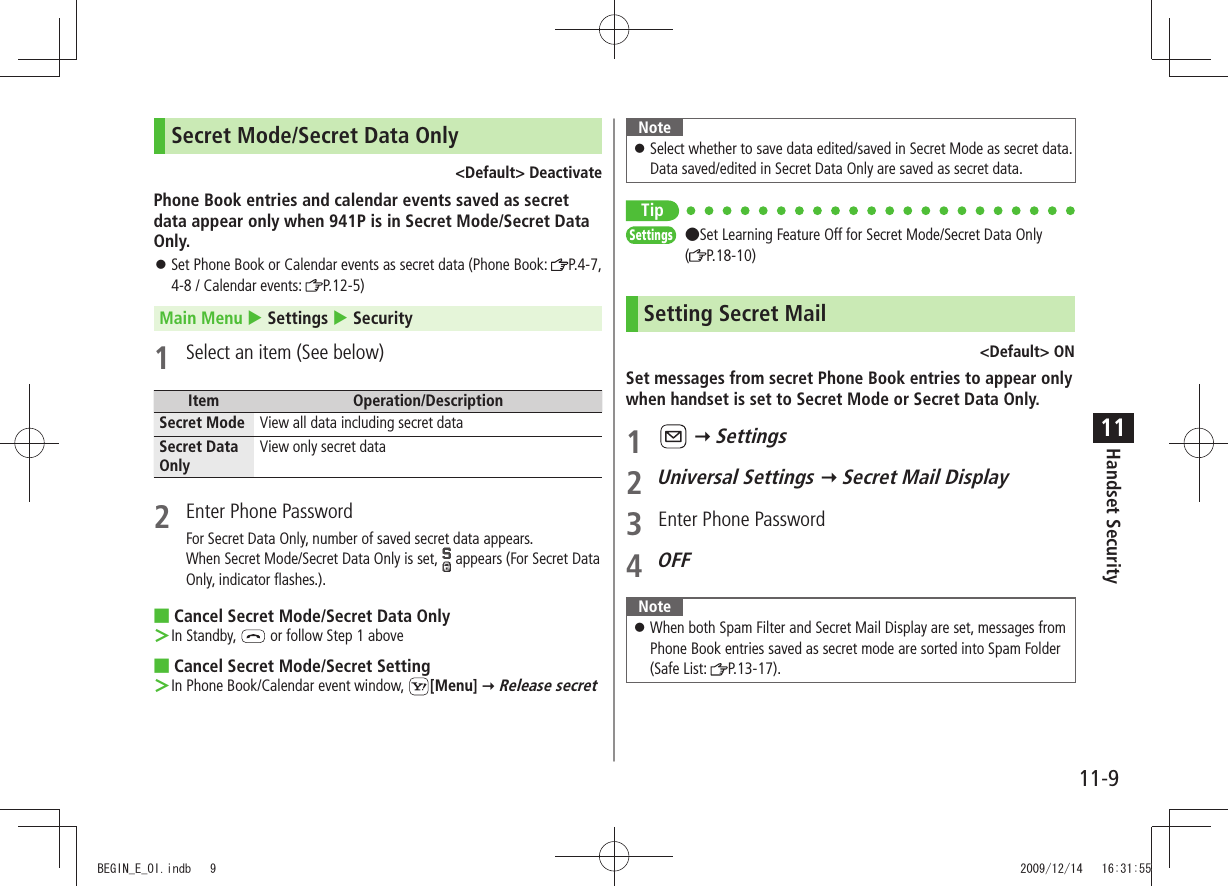 Handset Security11-911Secret Mode/Secret Data Only&lt;Default&gt; DeactivatePhone Book entries and calendar events saved as secret data appear only when 941P is in Secret Mode/Secret Data Only.Set Phone Book or Calendar events as secret data (Phone Book:  󱛠P.4-7, 4-8 / Calendar events:  P.12-5)Main Menu  Settings  Security1  Select an item (See below)Item Operation/DescriptionSecret Mode View all data including secret dataSecret Data OnlyView only secret data2  Enter Phone PasswordFor Secret Data Only, number of saved secret data appears.When Secret Mode/Secret Data Only is set,   appears (For Secret Data Only, indicator flashes.).Cancel Secret Mode/Secret Data Only ■In Standby,  ＞ or follow Step 1 aboveCancel Secret Mode/Secret Setting ■In Phone Book/Calendar event window,  ＞[Menu]  Release secretNoteSelect whether to save data edited/saved in Secret Mode as secret data.  󱛠Data saved/edited in Secret Data Only are saved as secret data.only TipSettings  ●Set Learning Feature Off for Secret Mode/Secret Data Only  (P.18-10)Setting Secret Mail&lt;Default&gt; ONSet messages from secret Phone Book entries to appear only when handset is set to Secret Mode or Secret Data Only.1    Settings2 Universal Settings  Secret Mail Display3  Enter Phone Password4 OFFNoteWhen both Spam Filter and Secret Mail Display are set, messages from  󱛠Phone Book entries saved as secret mode are sorted into Spam Folder (Safe List:  P.13-17).BEGIN_E_OI.indb   9 2009/12/14   16:31:55