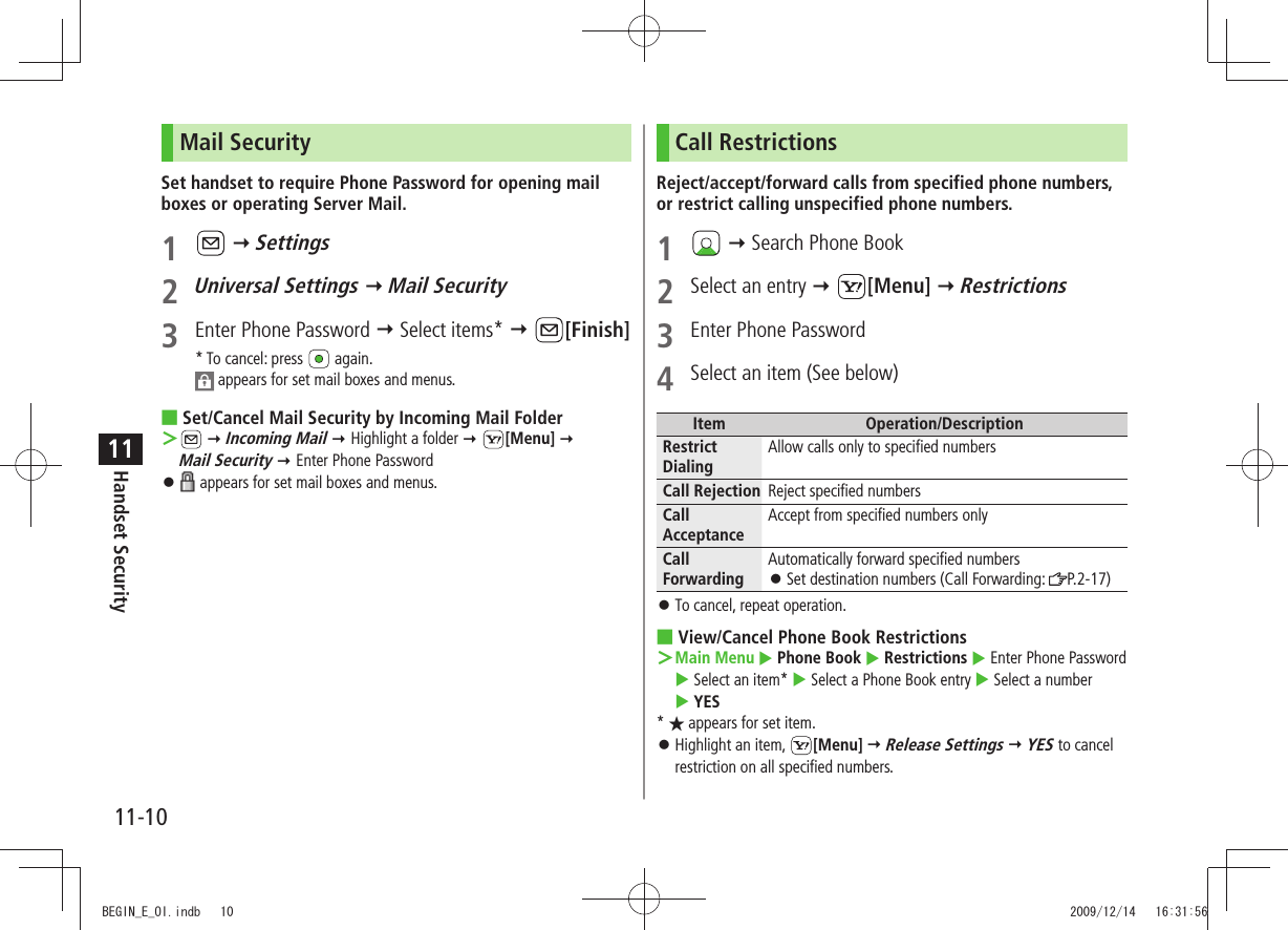 11-10Handset Security11Mail SecuritySet handset to require Phone Password for opening mail boxes or operating Server Mail.1    Settings2 Universal Settings  Mail Security3  Enter Phone Password  Select items*  [Finish]* To cancel: press   again. appears for set mail boxes and menus.Set/Cancel Mail Security by Incoming Mail Folder ■ ＞  Incoming Mail  Highlight a folder  [Menu]   Mail Security  Enter Phone Password 󱛠 appears for set mail boxes and menus.Call RestrictionsReject/accept/forward calls from specified phone numbers, or restrict calling unspecified phone numbers.1    Search Phone Book2  Select an entry  [Menu]  Restrictions3  Enter Phone Password4  Select an item (See below)Item Operation/DescriptionRestrict DialingAllow calls only to specified numbersCall Rejection Reject specified numbersCall AcceptanceAccept from specified numbers onlyCall ForwardingAutomatically forward specified numbersSet destination numbers (Call Forwarding:  󱛠P.2-17)To cancel, repeat operation. 󱛠View/Cancel Phone Book Restrictions ■  ＞Main Menu  Phone Book  Restrictions  Enter Phone Password  Select an item*  Select a Phone Book entry  Select a number   YES* ★ appears for set item.Highlight an item,  󱛠[Menu]  Release Settings  YES to cancel restriction on all specified numbers.BEGIN_E_OI.indb   10 2009/12/14   16:31:56