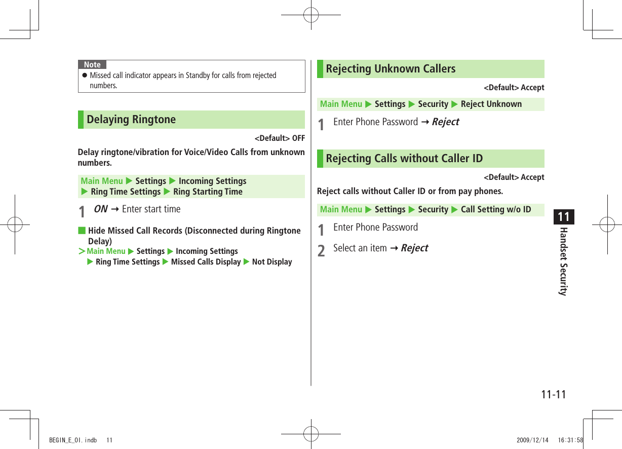 Handset Security11-1111NoteMissed call indicator appears in Standby for calls from rejected  󱛠numbers.Delaying Ringtone&lt;Default&gt; OFFDelay ringtone/vibration for Voice/Video Calls from unknown numbers.Main Menu  Settings  Incoming Settings   Ring Time Settings  Ring Starting Time1 ON  Enter start timeHide Missed Call Records (Disconnected during Ringtone  ■Delay)Main Menu ＞  Settings  Incoming Settings   Ring Time Settings  Missed Calls Display  Not DisplayRejecting Unknown Callers&lt;Default&gt; AcceptMain Menu  Settings  Security  Reject Unknown1  Enter Phone Password  RejectRejecting Calls without Caller ID&lt;Default&gt; AcceptReject calls without Caller ID or from pay phones.Main Menu  Settings  Security  Call Setting w/o ID1  Enter Phone Password2  Select an item  RejectBEGIN_E_OI.indb   11 2009/12/14   16:31:58