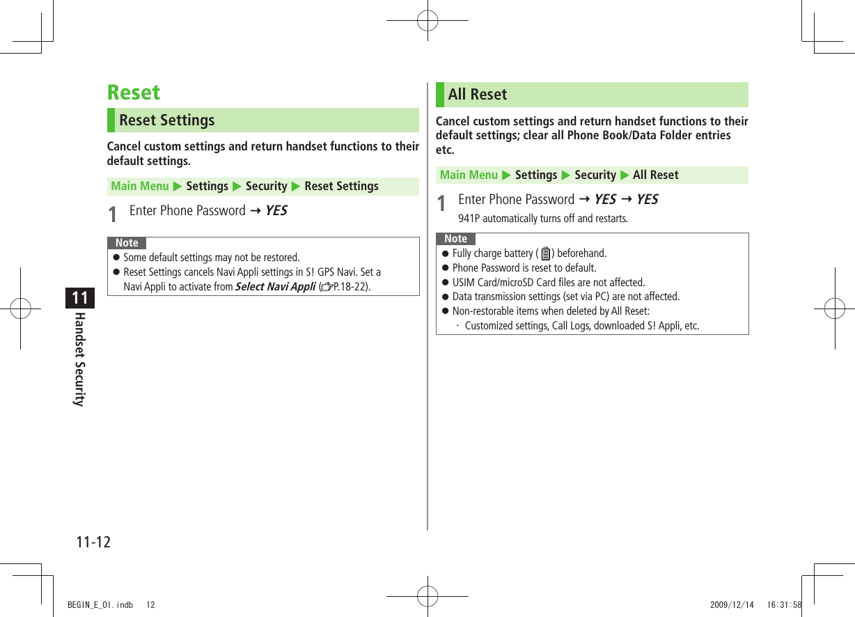 11-12Handset Security11ResetReset SettingsCancel custom settings and return handset functions to their default settings.Main Menu  Settings  Security  Reset Settings1  Enter Phone Password  YESNoteSome default settings may not be restored. 󱛠Reset Settings cancels Navi Appli settings in S! GPS Navi. Set a   󱛠Navi Appli to activate from Select Navi Appli ( P.18-22).All ResetCancel custom settings and return handset functions to their default settings; clear all Phone Book/Data Folder entries etc.Main Menu  Settings  Security  All Reset1  Enter Phone Password  YES  YES941P automatically turns off and restarts.NoteFully charge battery ( 󱛠) beforehand.Phone Password is reset to default. 󱛠USIM Card/microSD Card files are not affected. 󱛠Data transmission settings (set via PC) are not affected. 󱛠Non-restorable items when deleted by All Reset: 󱛠Customized settings, Call Logs, downloaded S! Appli, etc.・ BEGIN_E_OI.indb   12 2009/12/14   16:31:58