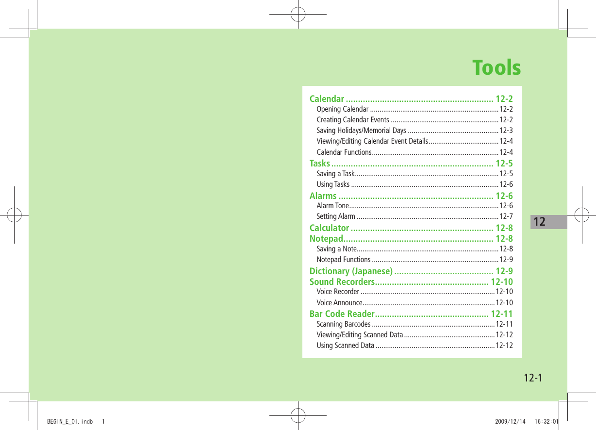 1212-1ToolsCalendar ............................................................. 12-2Opening Calendar ....................................................................12-2Creating Calendar Events .........................................................12-2Saving Holidays/Memorial Days ................................................12-3Viewing/Editing Calendar Event Details .....................................12-4Calendar Functions ...................................................................12-4Tasks ................................................................... 12-5Saving a Task ............................................................................12-5Using Tasks ..............................................................................12-6Alarms ................................................................ 12-6Alarm Tone ...............................................................................12-6Setting Alarm ...........................................................................12-7Calculator ........................................................... 12-8Notepad .............................................................. 12-8Saving a Note ...........................................................................12-8Notepad Functions ...................................................................12-9Dictionary (Japanese) ......................................... 12-9Sound Recorders ............................................... 12-10Voice Recorder .......................................................................12-10Voice Announce ......................................................................12-10Bar Code Reader ............................................... 12-11Scanning Barcodes .................................................................12-11Viewing/Editing Scanned Data ................................................12-12Using Scanned Data ...............................................................12-12BEGIN_E_OI.indb   1 2009/12/14   16:32:01