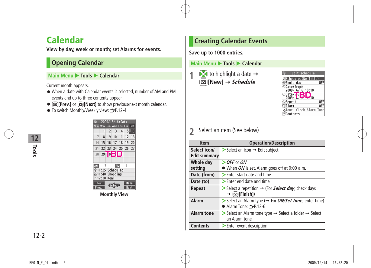 Tools12-212CalendarView by day, week or month; set Alarms for events.Opening CalendarMain Menu  Tools  CalendarCurrent month appears.When a date with Calendar events is selected, number of AM and PM  󱛠events and up to three contents appear. 󱛠[Prev.] or  [Next] to show previous/next month calendar.To switch Monthly/Weekly view:  󱛠P.12-4Monthly ViewCreating Calendar EventsSave up to 1000 entries.Main Menu  Tools  Calendar1   to highlight a date   [New]  Schedule2  Select an item (See below)Item Operation/DescriptionSelect icon/ Edit summarySelect an icon  ＞ Edit subjectWhole day settingOFF ＞ or ONWhen  󱛠ON is set, Alarm goes off at 0:00 a.m.Date (from) Enter start date and time ＞Date (to) Enter end date and time ＞Repeat Select a repetition  ＞ (For Select day, check days   [Finish])Alarm Select an Alarm type ( ＞ For ON/Set time, enter time)Alarm Tone:  󱛠P.12-6Alarm tone Select an Alarm tone type  ＞ Select a folder  Select an Alarm toneContents Enter event description ＞TBDTBDBEGIN_E_OI.indb   2 2009/12/14   16:32:20