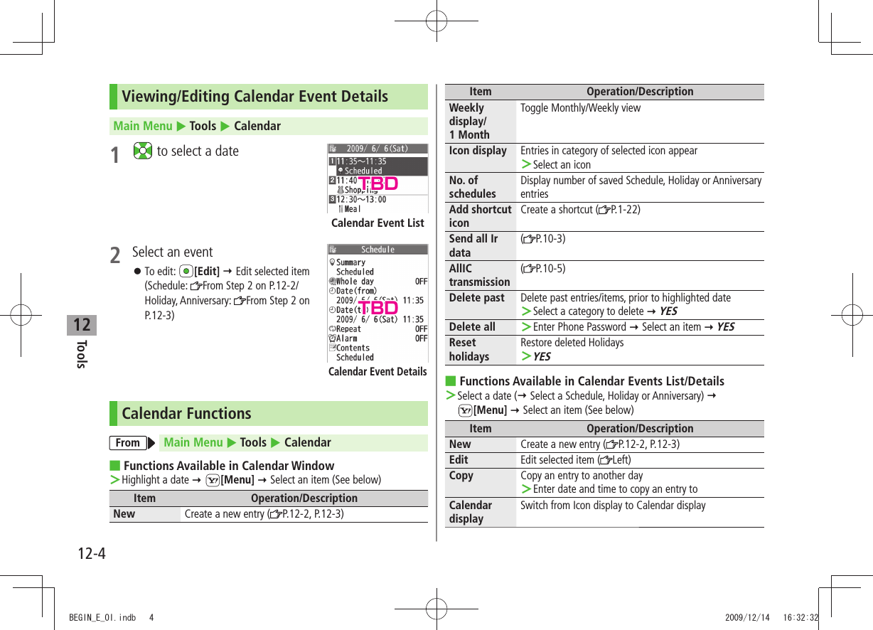 Tools12-412Viewing/Editing Calendar Event DetailsMain Menu  Tools  Calendar1   to select a date2  Select an eventTo edit:  󱛠[Edit]  Edit selected item  (Schedule:  From Step 2 on P.12-2/Holiday, Anniversary:  From Step 2 on P.12-3)Calendar FunctionsFrom Main Menu  Tools  CalendarFunctions Available in Calendar Window ■Highlight a date  ＞ [Menu]  Select an item (See below)Item Operation/DescriptionNew Create a new entry ( P.12-2, P.12-3)Calendar Event ListCalendar Event DetailsItem Operation/DescriptionWeekly display/ 1 MonthToggle Monthly/Weekly viewIcon display Entries in category of selected icon appearSelect an icon ＞No. of schedulesDisplay number of saved Schedule, Holiday or Anniversary entriesAdd shortcut iconCreate a shortcut ( P.1-22)Send all Ir data(P.10-3)AllIC transmission(P.10-5)Delete past Delete past entries/items, prior to highlighted dateSelect a category to delete  ＞ YESDelete all Enter Phone Password  ＞ Select an item  YESReset holidaysRestore deleted HolidaysYES ＞Functions Available in Calendar Events List/Details ■Select a date ( ＞ Select a Schedule, Holiday or Anniversary)   [Menu]  Select an item (See below)Item Operation/DescriptionNew Create a new entry ( P.12-2, P.12-3)Edit Edit selected item ( Left)Copy Copy an entry to another dayEnter date and time to copy an entry to ＞Calendar displaySwitch from Icon display to Calendar displayTBDTBDBEGIN_E_OI.indb   4 2009/12/14   16:32:32