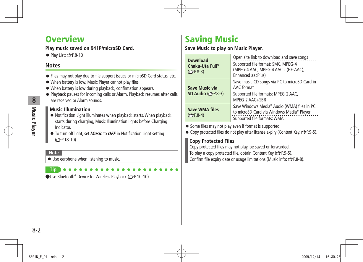 Music Player8-28OverviewPlay music saved on 941P/microSD Card.Play List:  󱛠P.8-10NotesFiles may not play due to file support issues or microSD Card status, etc. 󱛠When battery is low, Music Player cannot play files. 󱛠When battery is low during playback, confirmation appears. 󱛠Playback pauses for incoming calls or Alarm. Playback resumes after calls  󱛠are received or Alarm sounds.Music IlluminationNotification Light illuminates when playback starts. When playback  󱛠starts during charging, Music Illumination lights before Charging Indicator.To turn off light, set  󱛠Music to OFF in Notification Light setting  (P.18-10).NoteUse earphone when listening to music. 󱛠Tip●Use Bluetooth® Device for Wireless Playback ( P.10-10)Saving MusicSave Music to play on Music Player.Download  Chaku-Uta Full® (P.8-3)Open site link to download and save songsSupported file format: SMC, MPEG-4(MPEG-4 AAC, MPEG-4 AAC+ (HE-AAC), Enhanced aacPlus)Save Music via  SD Audio (P.8-3)Save music CD songs via PC to microSD Card in AAC formatSupported file formats: MPEG-2 AAC, MPEG-2 AAC+SBRSave WMA files (P.8-4)Save Windows Media® Audio (WMA) files in PC to microSD Card via Windows Media® PlayerSupported file formats: WMASome files may not play even if format is supported. 󱛠Copy protected files do not play after license expiry (Content Key:  󱛠P.9-5).Copy Protected FilesCopy protected files may not play, be saved or forwarded.To play a copy protected file, obtain Content Key ( P.9-5).Confirm file expiry date or usage limitations (Music info:  P.8-8).BEGIN_E_OI.indb   2 2009/12/14   16:30:26