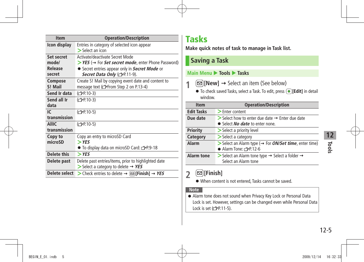 Tools12-512Item Operation/DescriptionIcon display Entries in category of selected icon appearSelect an icon ＞Set secret mode/Release secretActivate/deactivate Secret ModeYES  ＞( For Set secret mode, enter Phone Password)Secret entries appear only in  󱛠Secret Mode or  Secret Data Only ( P.11-9).Compose  S! MailCreate S! Mail by copying event date and content to message text ( From Step 2 on P.13-4)Send Ir data (P.10-3)Send all Ir data(P.10-3)IC transmission(P.10-5)AllIC transmission(P.10-5)Copy to microSDCopy an entry to microSD CardYES ＞To display data on microSD Card:  󱛠P.9-18Delete thisYES ＞Delete past Delete past entries/items, prior to highlighted dateSelect a category to delete  ＞ YESDelete select Check entries to delete  ＞ [Finish]  YESTasksMake quick notes of task to manage in Task list.Saving a TaskMain Menu  Tools  Tasks 1 [New]  Select an item (See below)To check saved Tasks, select a Task. To edit, press  󱛠[Edit] in detail window.Item Operation/DescriptionEdit Tasks Enter content ＞Due date Select how to enter due date  ＞ Enter due dateSelect  󱛠No date to enter none.Priority Select a priority level ＞Category Select a category ＞Alarm Select an Alarm type ( ＞ For ON/Set time, enter time)Alarm Tone:  󱛠P.12-6Alarm tone Select an Alarm tone type  ＞ Select a folder   Select an Alarm tone2 [Finish]When content is not entered, Tasks cannot be saved. 󱛠NoteAlarm tone does not sound when Privacy Key Lock or Personal Data  󱛠Lock is set. However, settings can be changed even while Personal Data Lock is set ( P.11-5).BEGIN_E_OI.indb   5 2009/12/14   16:32:33
