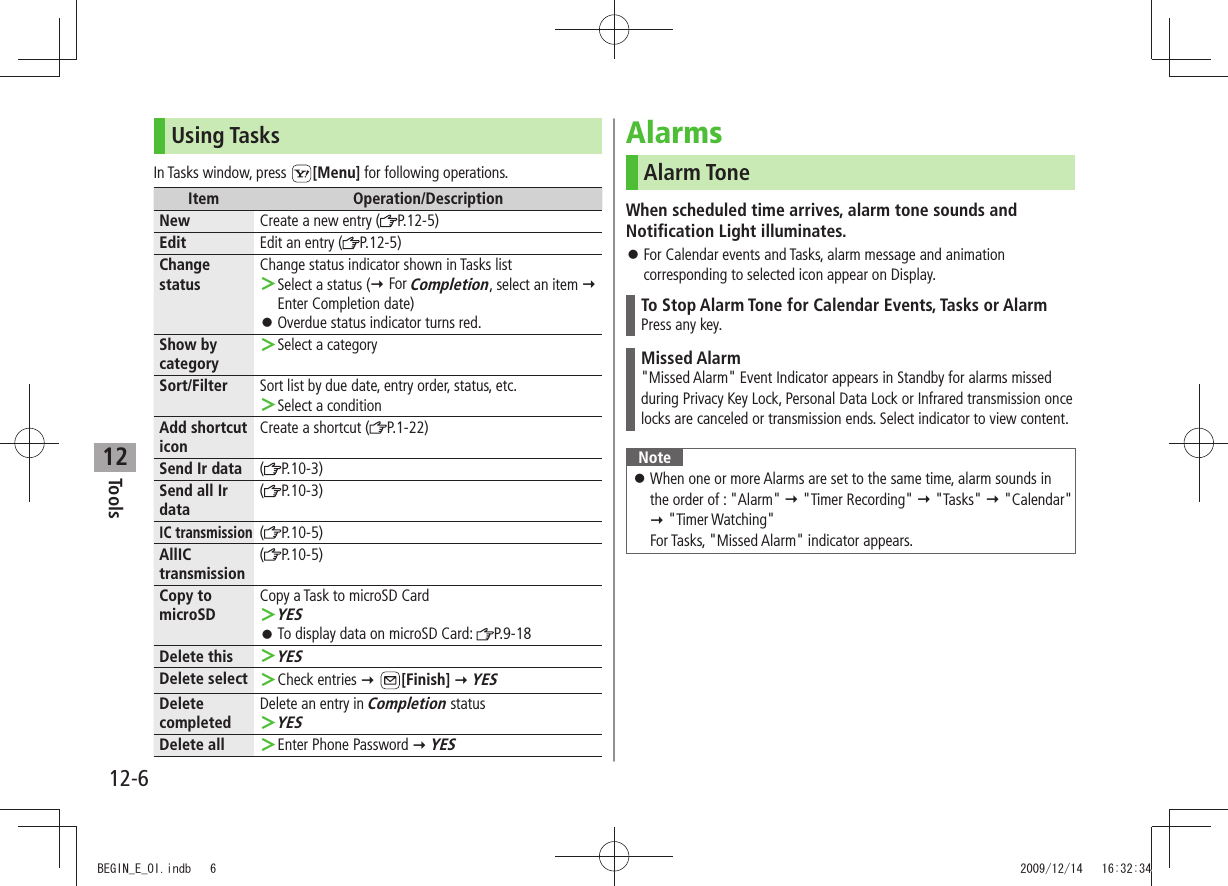 Tools12-612Using TasksIn Tasks window, press  [Menu] for following operations.Item Operation/DescriptionNew Create a new entry ( P.12-5)Edit Edit an entry ( P.12-5)Change statusChange status indicator shown in Tasks listSelect a status ( ＞ For Completion, select an item  Enter Completion date)Overdue status indicator turns red. 󱛠Show by categorySelect a category ＞Sort/Filter Sort list by due date, entry order, status, etc.Select a condition ＞Add shortcut iconCreate a shortcut ( P.1-22)Send Ir data (P.10-3)Send all Ir data(P.10-3)IC transmission( P.10-5)AllIC transmission(P.10-5)Copy to microSDCopy a Task to microSD CardYES ＞To display data on microSD Card:  󱛠P.9-18Delete thisYES ＞Delete select Check entries  ＞ [Finish]  YESDelete completedDelete an entry in Completion statusYES ＞Delete all Enter Phone Password  ＞ YESAlarmsAlarm ToneWhen scheduled time arrives, alarm tone sounds and Notification Light illuminates.For Calendar events and Tasks, alarm message and animation  󱛠corresponding to selected icon appear on Display.To Stop Alarm Tone for Calendar Events, Tasks or AlarmPress any key.Missed Alarm&quot;Missed Alarm&quot; Event Indicator appears in Standby for alarms missed during Privacy Key Lock, Personal Data Lock or Infrared transmission once locks are canceled or transmission ends. Select indicator to view content.NoteWhen one or more Alarms are set to the same time, alarm sounds in  󱛠the order of : &quot;Alarm&quot;  &quot;Timer Recording&quot;  &quot;Tasks&quot;  &quot;Calendar&quot;  &quot;Timer Watching&quot; For Tasks, &quot;Missed Alarm&quot; indicator appears.BEGIN_E_OI.indb   6 2009/12/14   16:32:34