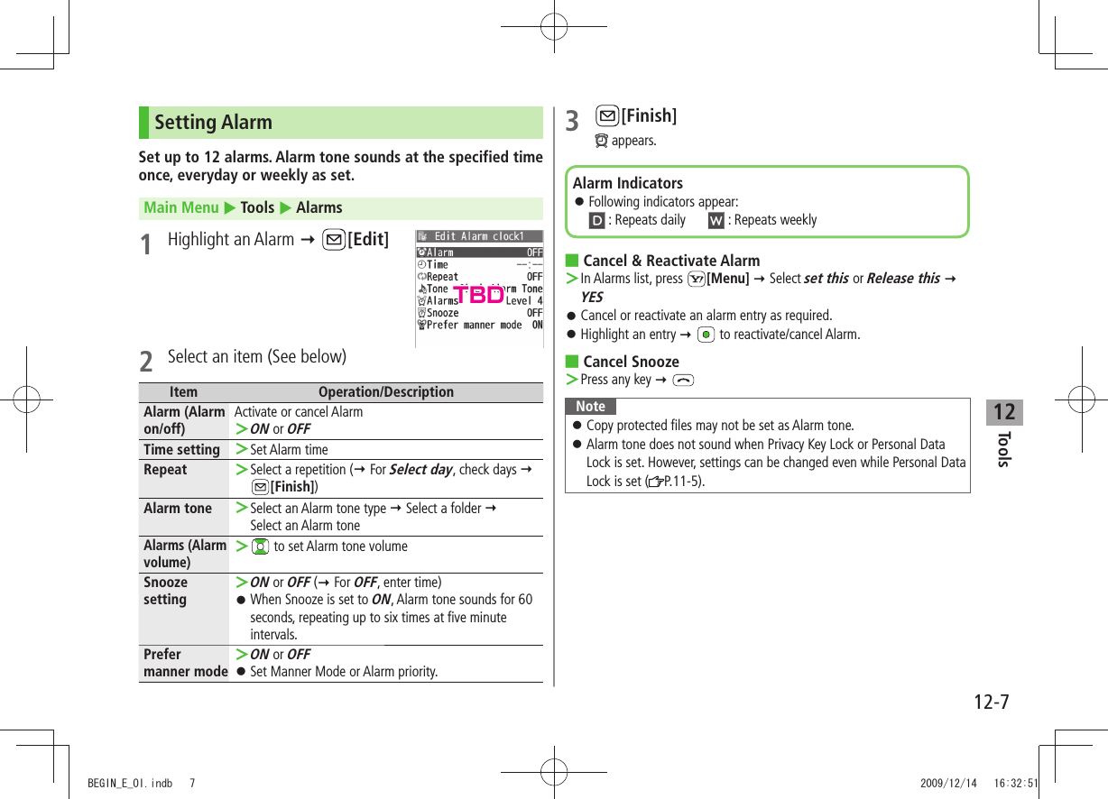 Tools12-712Setting AlarmSet up to 12 alarms. Alarm tone sounds at the specified time once, everyday or weekly as set.Main Menu  Tools  Alarms1 Highlight an Alarm  [Edit]2  Select an item (See below)Item Operation/DescriptionAlarm (Alarm on/off)Activate or cancel AlarmON ＞ or OFFTime setting Set Alarm time ＞Repeat Select a repetition  ＞( For Select day, check days   [Finish])Alarm tone Select an Alarm tone type ＞  Select a folder   Select an Alarm toneAlarms (Alarm volume) ＞ to set Alarm tone volumeSnooze settingON ＞ or OFF ( For OFF, enter time)When Snooze is set to  󱛠ON, Alarm tone sounds for 60 seconds, repeating up to six times at five minute intervals.Prefer manner modeON ＞ or OFFSet Manner Mode or Alarm priority. 󱛠3 [Finish] appears.Cancel &amp; Reactivate Alarm ■In Alarms list, press  ＞[Menu]  Select set this or Release this  YESCancel or reactivate an alarm entry as required. 󱛠Highlight an entry 󱛠    to reactivate/cancel Alarm.Cancel Snooze ■Press any key ＞  NoteCopy protected files may not be set as Alarm tone. 󱛠Alarm tone does not sound when Privacy Key Lock or Personal Data  󱛠Lock is set. However, settings can be changed even while Personal Data Lock is set ( P.11-5).Alarm IndicatorsFollowing indicators appear:  󱛠 : Repeats daily   : Repeats weeklyTBDBEGIN_E_OI.indb   7 2009/12/14   16:32:51