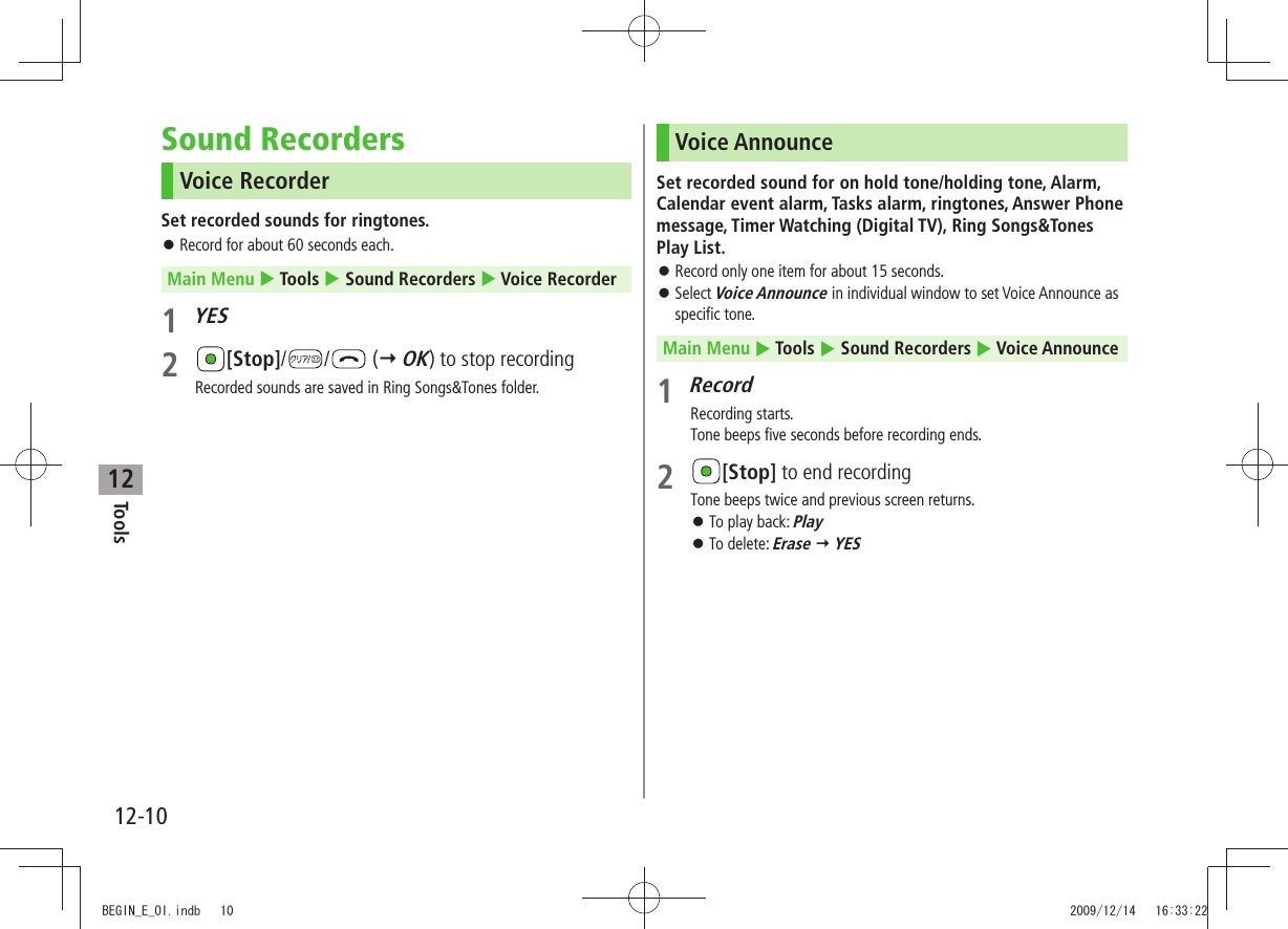 Tools12-1012Sound RecordersVoice RecorderSet recorded sounds for ringtones.Record for about 60 seconds each. 󱛠Main Menu  Tools  Sound Recorders  Voice Recorder1 YES2 [Stop]/ /  ( OK) to stop recordingRecorded sounds are saved in Ring Songs&amp;Tones folder.Voice AnnounceSet recorded sound for on hold tone/holding tone, Alarm, Calendar event alarm, Tasks alarm, ringtones, Answer Phone message, Timer Watching (Digital TV), Ring Songs&amp;Tones Play List.Record only one item for about 15 seconds. 󱛠Select  󱛠Voice Announce in individual window to set Voice Announce as specific tone.Main Menu  Tools  Sound Recorders  Voice Announce1 RecordRecording starts.Tone beeps five seconds before recording ends.2 [Stop] to end recordingTone beeps twice and previous screen returns.To play back:  󱛠PlayTo delete:  󱛠Erase  YESBEGIN_E_OI.indb   10 2009/12/14   16:33:22