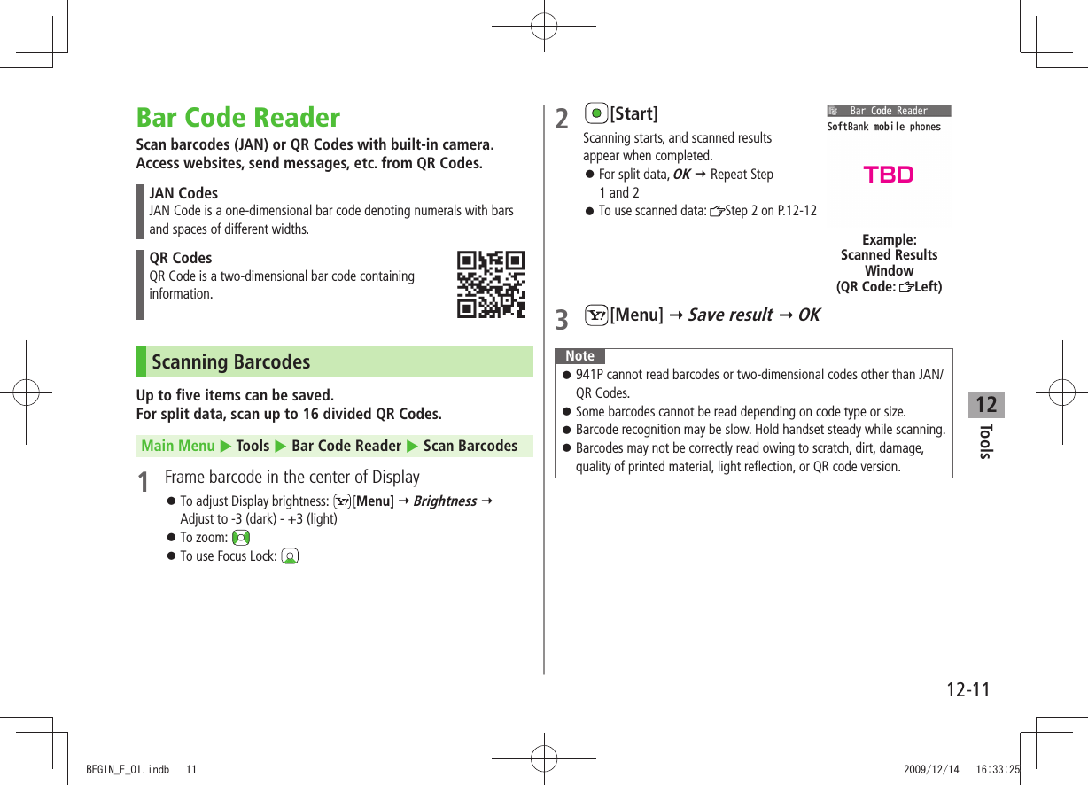 Tools12-1112Bar Code ReaderScan barcodes (JAN) or QR Codes with built-in camera. Access websites, send messages, etc. from QR Codes.JAN CodesJAN Code is a one-dimensional bar code denoting numerals with bars and spaces of different widths.QR CodesQR Code is a two-dimensional bar code containing  information.Scanning BarcodesUp to five items can be saved. For split data, scan up to 16 divided QR Codes.Main Menu  Tools  Bar Code Reader  Scan Barcodes1  Frame barcode in the center of DisplayTo adjust Display brightness:  󱛠[Menu]  Brightness   Adjust to -3 (dark) - +3 (light)To zoom:  󱛠To use Focus Lock:  󱛠2 [Start]Scanning starts, and scanned results  appear when completed.For split data,  󱛠OK  Repeat Step  1 and 2To use scanned data:  󱛠Step 2 on P.12-123 [Menu]  Save result  OKNote 941P cannot read barcodes or two-dimensional codes other than JAN/ 󱛠QR Codes.Some barcodes cannot be read depending on code type or size. 󱛠Barcode recognition may be slow. Hold handset steady while scanning. 󱛠 Barcodes may not be correctly read owing to scratch, dirt, damage,  󱛠quality of printed material, light reflection, or QR code version.Example: Scanned Results  Window (QR Code:  Left)TBDBEGIN_E_OI.indb   11 2009/12/14   16:33:25