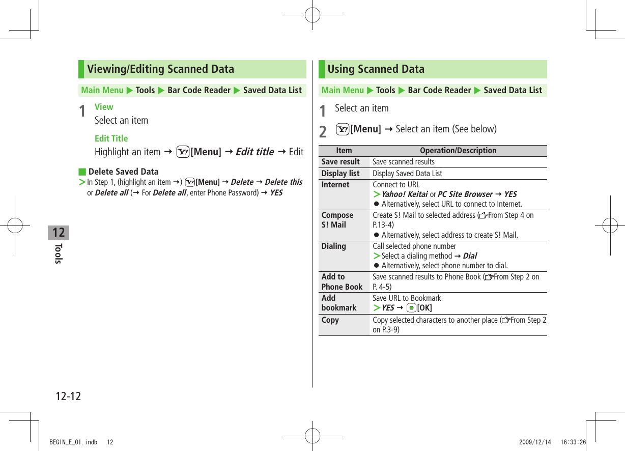 Tools12-1212Viewing/Editing Scanned DataMain Menu  Tools  Bar Code Reader  Saved Data List1 ViewSelect an item Edit TitleHighlight an item  [Menu]  Edit title  EditDelete Saved Data ■In Step 1, (highlight an item  ＞)  [Menu]  Delete  Delete this or Delete all ( For Delete all, enter Phone Password)  YESUsing Scanned DataMain Menu  Tools  Bar Code Reader  Saved Data List1  Select an item2 [Menu]  Select an item (See below)Item Operation/DescriptionSave result Save scanned resultsDisplay list Display Saved Data ListInternet Connect to URLYahoo! Keitai ＞ or PC Site Browser  YESAlternatively, select URL to connect to Internet. 󱛠Compose  S! MailCreate S! Mail to selected address ( From Step 4 on P.13-4)Alternatively, select address to create S! Mail. 󱛠Dialing Call selected phone numberSelect a dialing method  ＞ DialAlternatively, select phone number to dial. 󱛠Add to  Phone BookSave scanned results to Phone Book ( From Step 2 on  P. 4-5)Add bookmarkSave URL to BookmarkYES ＞  [OK]Copy Copy selected characters to another place ( From Step 2 on P.3-9)BEGIN_E_OI.indb   12 2009/12/14   16:33:26