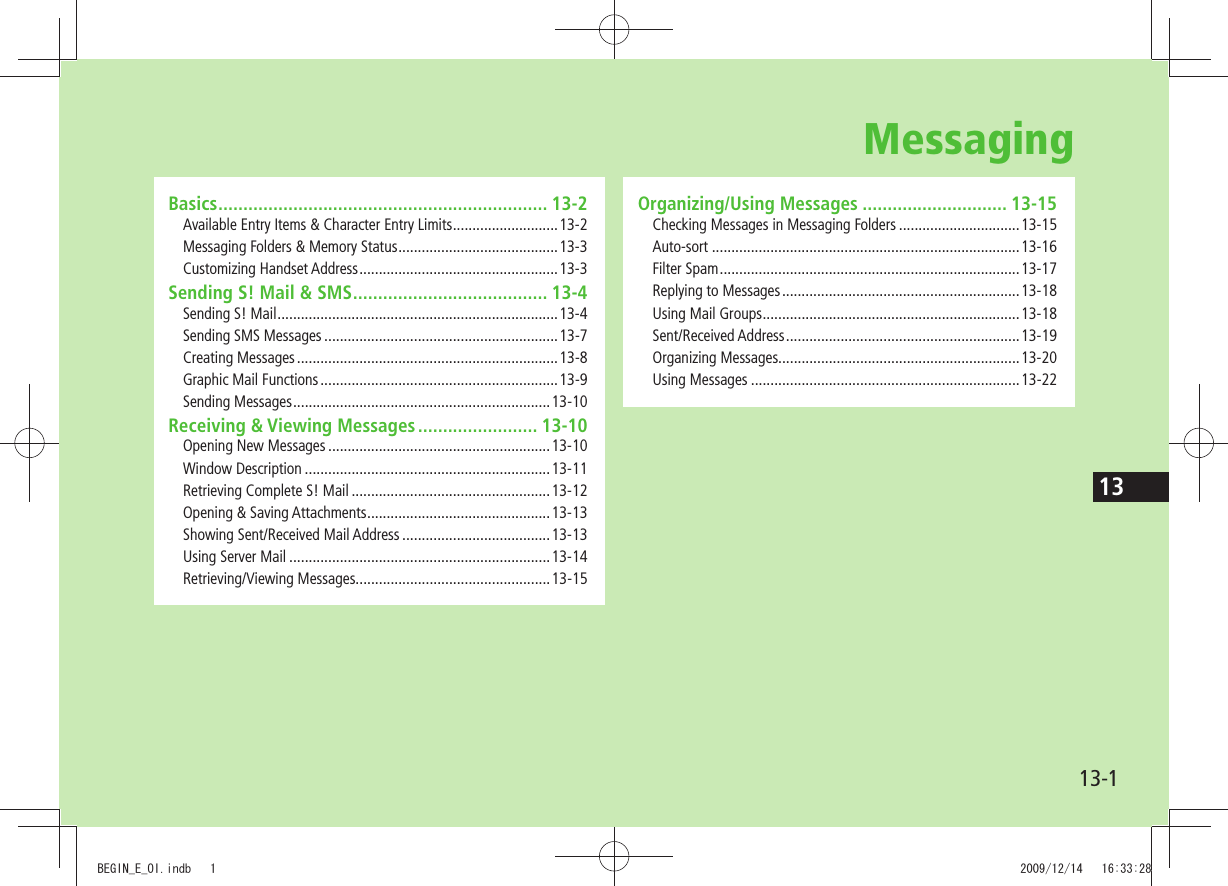 1313-1Basics .................................................................. 13-2Available Entry Items &amp; Character Entry Limits ...........................13-2Messaging Folders &amp; Memory Status .........................................13-3Customizing Handset Address ...................................................13-3Sending S! Mail &amp; SMS ....................................... 13-4Sending S! Mail ........................................................................13-4Sending SMS Messages ............................................................13-7Creating Messages ...................................................................13-8Graphic Mail Functions .............................................................13-9Sending Messages ..................................................................13-10Receiving &amp; Viewing Messages ........................ 13-10Opening New Messages .........................................................13-10Window Description ...............................................................13-11Retrieving Complete S! Mail ...................................................13-12Opening &amp; Saving Attachments ...............................................13-13Showing Sent/Received Mail Address ......................................13-13Using Server Mail ...................................................................13-14Retrieving/Viewing Messages..................................................13-15Organizing/Using Messages ............................. 13-15Checking Messages in Messaging Folders ...............................13-15Auto-sort ...............................................................................13-16Filter Spam .............................................................................13-17Replying to Messages .............................................................13-18Using Mail Groups ..................................................................13-18Sent/Received Address ............................................................13-19Organizing Messages..............................................................13-20Using Messages .....................................................................13-22MessagingBEGIN_E_OI.indb   1 2009/12/14   16:33:28