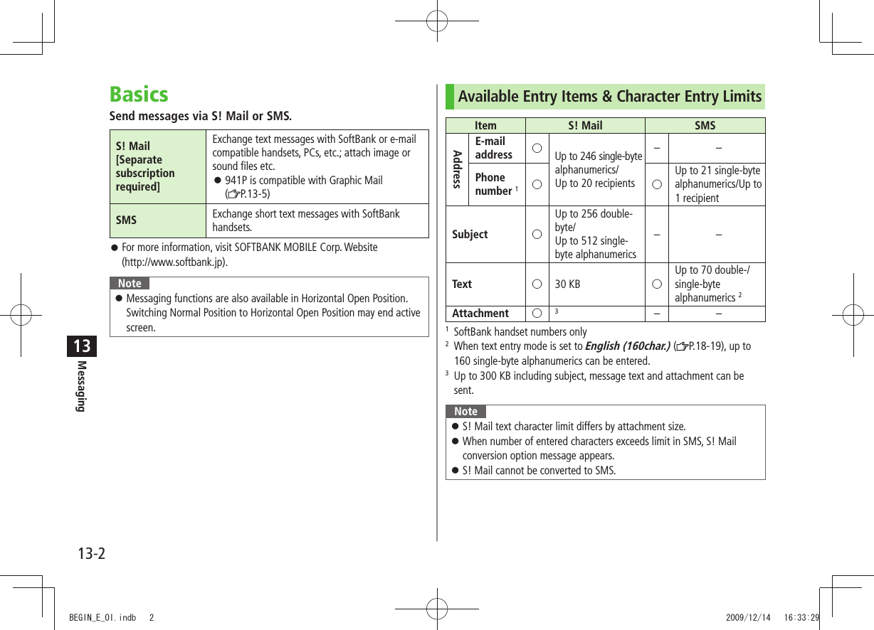 Messaging13-213BasicsSend messages via S! Mail or SMS.S! Mail[Separate subscription required]Exchange text messages with SoftBank or e-mail compatible handsets, PCs, etc.; attach image or sound files etc.941P is compatible with Graphic Mail   󱛠( P.13-5)SMS Exchange short text messages with SoftBank handsets.For more information, visit SOFTBANK MOBILE Corp. Website   󱛠(http://www.softbank.jp).NoteMessaging functions are also available in Horizontal Open Position.  󱛠Switching Normal Position to Horizontal Open Position may end active screen.Available Entry Items &amp; Character Entry LimitsItem S! Mail SMSAddressE-mailaddress ○Up to 246 single-byte alphanumerics/ Up to 20 recipients––Phone number 1○○Up to 21 single-byte  alphanumerics/Up to  1 recipientSubject ○Up to 256 double-byte/  Up to 512 single-byte alphanumerics––Text ○30 KB ○Up to 70 double-/single-byte alphanumerics 2Attachment ○3––1  SoftBank handset numbers only2   When text entry mode is set to English (160char.) ( P.18-19), up to 160 single-byte alphanumerics can be entered.3   Up to 300 KB including subject, message text and attachment can be sent.NoteS! Mail text character limit differs by attachment size. 󱛠When number of entered characters exceeds limit in SMS, S! Mail  󱛠conversion option message appears.S! Mail cannot be converted to SMS. 󱛠BEGIN_E_OI.indb   2 2009/12/14   16:33:29