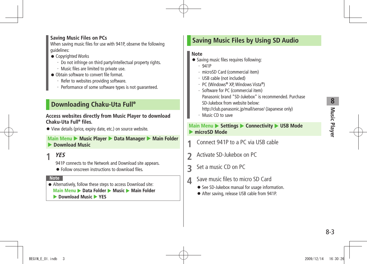 Music Player8-38Saving Music Files on PCsWhen saving music files for use with 941P, observe the following guidelines:Copyrighted Works 󱛠Do not infringe on third party/intellectual property rights.・ Music files are limited to private use.・ Obtain software to convert file format. 󱛠Refer to websites providing software.・ Performance of some software types is not guaranteed.・ Downloading Chaku-Uta Full®Access websites directly from Music Player to download Chaku-Uta Full® files.View details (price, expiry date, etc.) on source website. 󱛠Main Menu  Music Player  Data Manager  Main Folder   Download Music1 YES941P connects to the Network and Download site appears.Follow onscreen instructions to download files. 󱛠NoteAlternatively, follow these steps to access Download site:   󱛠Main Menu  Data Folder  Music  Main Folder   Download Music  YESSaving Music Files by Using SD AudioNoteSaving music files requires following: 󱛠941P・ microSD Card (commercial item)・ USB cable (not included)・ PC (Windows・  ® XP, Windows Vista®)Software for PC (commercial item) ・ Panasonic brand &quot;SD-Jukebox&quot; is recommended. Purchase SD-Jukebox from website below: http://club.panasonic.jp/mall/sense/ (Japanese only)Music CD to save・ Main Menu  Settings  Connectivity  USB Mode   microSD Mode1  Connect 941P to a PC via USB cable2  Activate SD-Jukebox on PC3  Set a music CD on PC4  Save music files to micro SD CardSee SD-Jukebox manual for usage information. 󱛠After saving, release USB cable from 941P. 󱛠BEGIN_E_OI.indb   3 2009/12/14   16:30:26