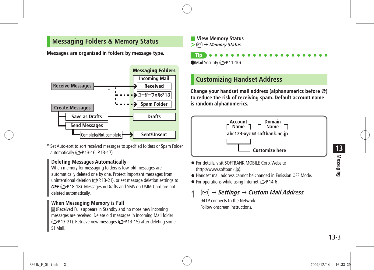 Messaging13-313Messaging Folders &amp; Memory StatusMessages are organized in folders by message type.*  Set Auto-sort to sort received messages to specified folders or Spam Folder automatically ( P.13-16, P.13-17).Deleting Messages AutomaticallyWhen memory for messaging folders is low, old messages are automatically deleted one by one. Protect important messages from unintentional deletion ( P.13-21), or set message deletion settings to OFF ( P.18-18). Messages in Drafts and SMS on USIM Card are not deleted automatically.When Messaging Memory is Full (Received Full) appears in Standby and no more new incoming messages are received. Delete old messages in Incoming Mail folder  (P.13-21). Retrieve new messages ( P.13-15) after deleting some  S! Mail.Create MessagesReceive MessagesSave as DraftsSend MessagesComplete/Not completeSent/UnsentDraftsMessaging FoldersIncoming MailReceivedSpam Folderユーザーフォルダ 1-3*View Memory Status ■ ＞  Memory StatusTip ●Mail Security ( P.11-10)Customizing Handset AddressChange your handset mail address (alphanumerics before @) to reduce the risk of receiving spam. Default account name is random alphanumerics.For details, visit SOFTBANK MOBILE Corp. Website   󱛠(http://www.softbank.jp).Handset mail address cannot be changed in Emission OFF Mode. 󱛠For operations while using Internet:  󱛠P.14-61    Settings  Custom Mail Address941P connects to the Network.Follow onscreen instructions.abc123-xyz @ softbank.ne.jpCustomize hereDomainNameAccountNameBEGIN_E_OI.indb   3 2009/12/14   16:33:39