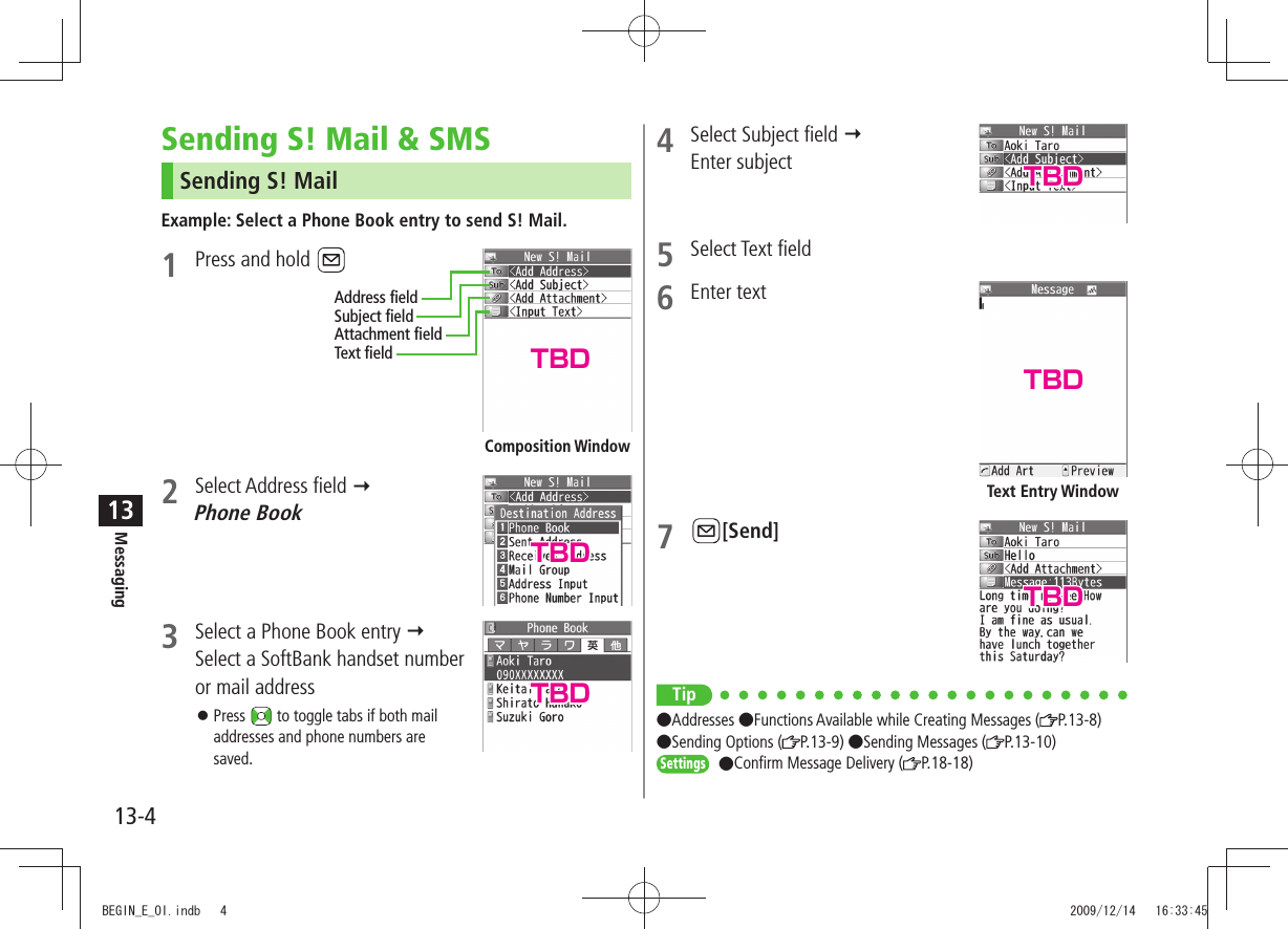 Messaging13-413Sending S! Mail &amp; SMSSending S! MailExample: Select a Phone Book entry to send S! Mail.1  Press and hold 2 Select Address field   Phone Book3  Select a Phone Book entry   Select a SoftBank handset number or mail addressPress  󱛠 to toggle tabs if both mail addresses and phone numbers are saved.Composition WindowAddress fieldSubject fieldAttachment fieldText field4  Select Subject field   Enter subject5 Select Text field6 Enter text7 [Send]Tip ●Addresses ●Functions Available while Creating Messages ( P.13-8)  ●Sending Options ( P.13-9) ●Sending Messages ( P.13-10)Settings ●Confirm Message Delivery ( P.18-18)Text Entry WindowTBDTBDTBDTBDTBDTBDBEGIN_E_OI.indb   4 2009/12/14   16:33:45