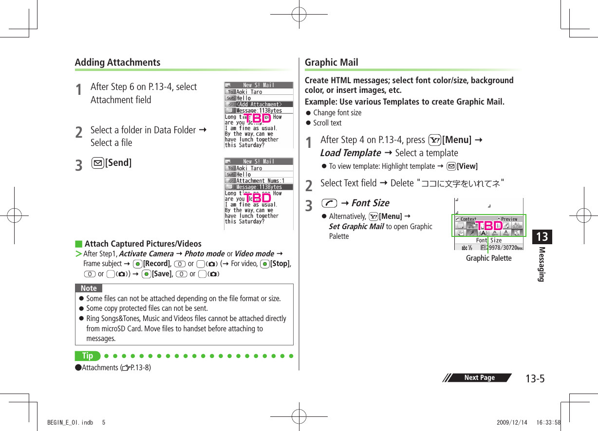 Messaging13-513Next PageAdding Attachments1  After Step 6 on P.13-4, select  Attachment field2  Select a folder in Data Folder   Select a file3 [Send]Attach Captured Pictures/Videos ■After Step1,  ＞Activate Camera  Photo mode or Video mode  Frame subject  [Record],   or   ( For video,  [Stop],   or  )  [Save],   or NoteSome files can not be attached depending on the file format or size. 󱛠Some copy protected files can not be sent. 󱛠Ring Songs&amp;Tones, Music and Videos files cannot be attached directly  󱛠from microSD Card. Move files to handset before attaching to messages.Tip●Attachments ( P.13-8)Graphic MailCreate HTML messages; select font color/size, background color, or insert images, etc.Example: Use various Templates to create Graphic Mail.Change font size 󱛠Scroll text 󱛠1  After Step 4 on P.13-4, press  [Menu]   Load Template  Select a templateTo view template: Highlight template  󱛠 [View]2 Select Text field  Delete &quot;ココに文字をいれてネ&quot;3   Font SizeAlternatively,  󱛠[Menu]   Set Graphic Mail to open Graphic PaletteGraphic PaletteTBDTBDTBDBEGIN_E_OI.indb   5 2009/12/14   16:33:58