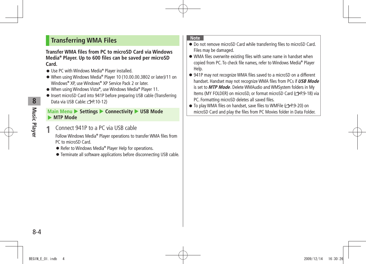 Music Player8-48Transferring WMA FilesTransfer WMA files from PC to microSD Card via Windows Media® Player. Up to 600 files can be saved per microSD Card.Use PC with Windows Media 󱛠® Player installed.When using Windows Media 󱛠® Player 10 (10.00.00.3802 or later)/11 on Windows® XP, use Windows® XP Service Pack 2 or later.When using Windows Vista 󱛠®, use Windows Media® Player 11.Insert microSD Card into 941P before preparing USB cable (Transferring  󱛠Data via USB Cable:  P.10-12)Main Menu  Settings  Connectivity  USB Mode   MTP Mode1  Connect 941P to a PC via USB cableFollow Windows Media® Player operations to transfer WMA files from PC to microSD Card.Refer to Windows Media 󱛠® Player Help for operations.Terminate all software applications before disconnecting USB cable. 󱛠NoteDo not remove microSD Card while transferring files to microSD Card.  󱛠Files may be damaged.WMA files overwrite existing files with same name in handset when  󱛠copied from PC. To check file names, refer to Windows Media® Player Help.941P may not recognize WMA files saved to a microSD on a different  󱛠handset. Handset may not recognize WMA files from PCs if USB Mode is set to MTP Mode. Delete WMAudio and WMSystem folders in My Items (MY FOLDER) on microSD, or format microSD Card ( P.9-18) via PC. Formatting microSD deletes all saved files.To play WMA files on handset, save files to WMFile ( 󱛠P.9-20) on microSD Card and play the files from PC Movies folder in Data Folder.BEGIN_E_OI.indb   4 2009/12/14   16:30:26
