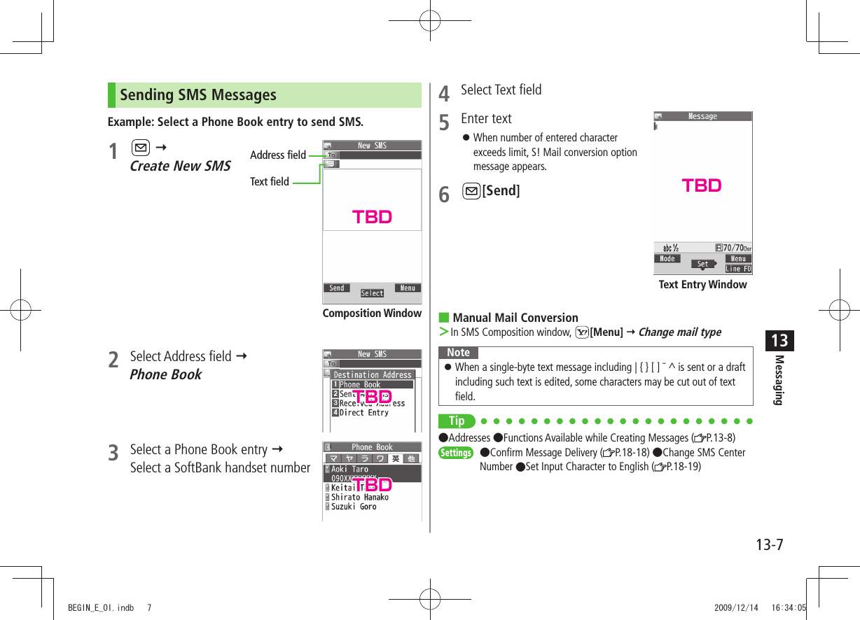 Messaging13-713Sending SMS MessagesExample: Select a Phone Book entry to send SMS.1     Create New SMS2 Select Address field   Phone Book3  Select a Phone Book entry   Select a SoftBank handset numberAddress fieldText fieldComposition Window4 Select Text field5 Enter textWhen number of entered character  󱛠exceeds limit, S! Mail conversion option message appears.6 [Send]Manual Mail Conversion In SMS Composition window,  ＞[Menu]  Change mail typeNoteWhen a single-byte text message including | { } [ ]  󱛠 ^ is sent or a draft including such text is edited, some characters may be cut out of text field.Tip Addresses Functions Available while Creating Messages ( P.13-8)Settings  Confirm Message Delivery ( P.18-18) Change SMS Center Number Set Input Character to English ( P.18-19)Text Entry WindowTBDTBDTBDTBDBEGIN_E_OI.indb   7 2009/12/14   16:34:05
